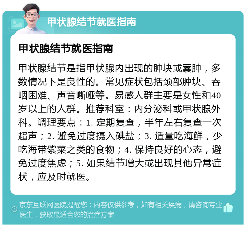 甲状腺结节就医指南 甲状腺结节就医指南 甲状腺结节是指甲状腺内出现的肿块或囊肿，多数情况下是良性的。常见症状包括颈部肿块、吞咽困难、声音嘶哑等。易感人群主要是女性和40岁以上的人群。推荐科室：内分泌科或甲状腺外科。调理要点：1. 定期复查，半年左右复查一次超声；2. 避免过度摄入碘盐；3. 适量吃海鲜，少吃海带紫菜之类的食物；4. 保持良好的心态，避免过度焦虑；5. 如果结节增大或出现其他异常症状，应及时就医。