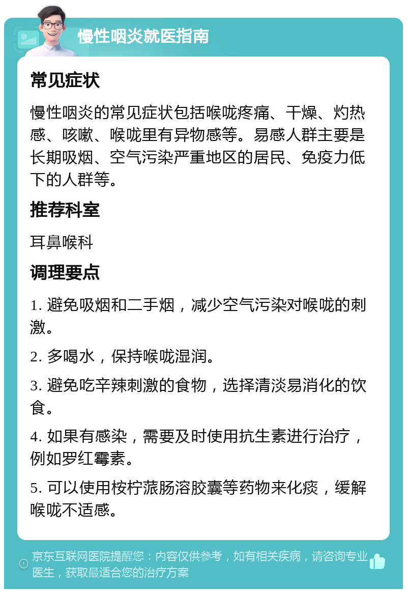 慢性咽炎就医指南 常见症状 慢性咽炎的常见症状包括喉咙疼痛、干燥、灼热感、咳嗽、喉咙里有异物感等。易感人群主要是长期吸烟、空气污染严重地区的居民、免疫力低下的人群等。 推荐科室 耳鼻喉科 调理要点 1. 避免吸烟和二手烟，减少空气污染对喉咙的刺激。 2. 多喝水，保持喉咙湿润。 3. 避免吃辛辣刺激的食物，选择清淡易消化的饮食。 4. 如果有感染，需要及时使用抗生素进行治疗，例如罗红霉素。 5. 可以使用桉柠蒎肠溶胶囊等药物来化痰，缓解喉咙不适感。