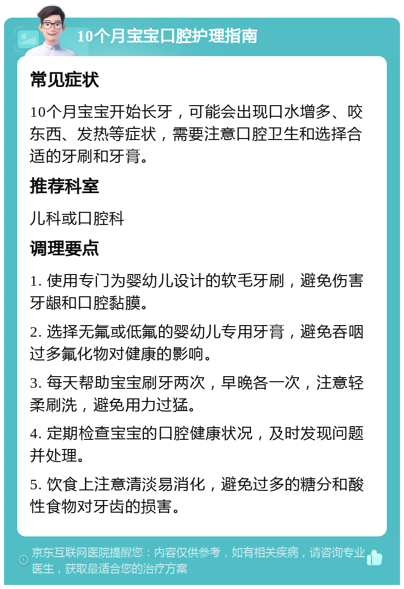 10个月宝宝口腔护理指南 常见症状 10个月宝宝开始长牙，可能会出现口水增多、咬东西、发热等症状，需要注意口腔卫生和选择合适的牙刷和牙膏。 推荐科室 儿科或口腔科 调理要点 1. 使用专门为婴幼儿设计的软毛牙刷，避免伤害牙龈和口腔黏膜。 2. 选择无氟或低氟的婴幼儿专用牙膏，避免吞咽过多氟化物对健康的影响。 3. 每天帮助宝宝刷牙两次，早晚各一次，注意轻柔刷洗，避免用力过猛。 4. 定期检查宝宝的口腔健康状况，及时发现问题并处理。 5. 饮食上注意清淡易消化，避免过多的糖分和酸性食物对牙齿的损害。