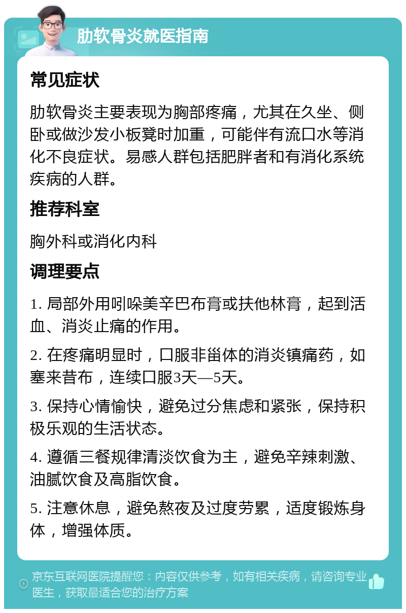 肋软骨炎就医指南 常见症状 肋软骨炎主要表现为胸部疼痛，尤其在久坐、侧卧或做沙发小板凳时加重，可能伴有流口水等消化不良症状。易感人群包括肥胖者和有消化系统疾病的人群。 推荐科室 胸外科或消化内科 调理要点 1. 局部外用吲哚美辛巴布膏或扶他林膏，起到活血、消炎止痛的作用。 2. 在疼痛明显时，口服非甾体的消炎镇痛药，如塞来昔布，连续口服3天—5天。 3. 保持心情愉快，避免过分焦虑和紧张，保持积极乐观的生活状态。 4. 遵循三餐规律清淡饮食为主，避免辛辣刺激、油腻饮食及高脂饮食。 5. 注意休息，避免熬夜及过度劳累，适度锻炼身体，增强体质。