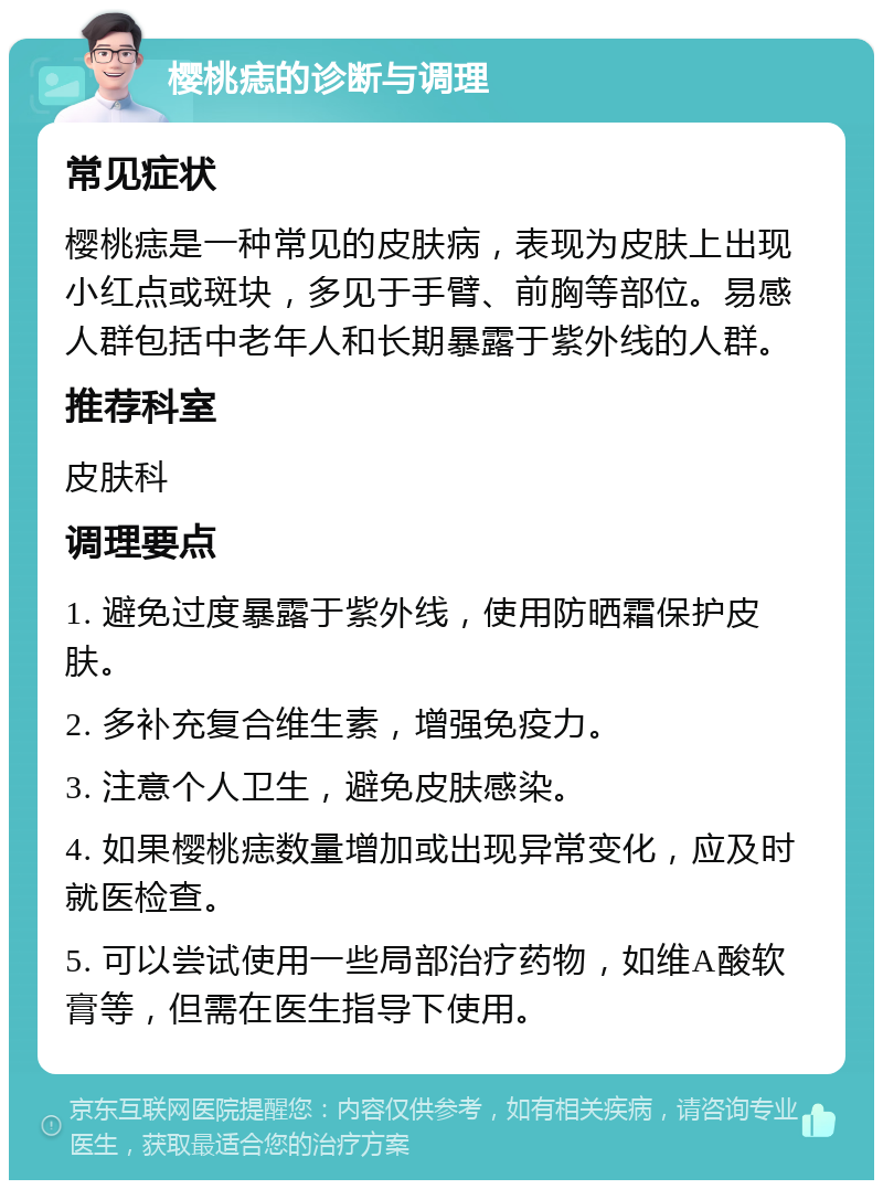 樱桃痣的诊断与调理 常见症状 樱桃痣是一种常见的皮肤病，表现为皮肤上出现小红点或斑块，多见于手臂、前胸等部位。易感人群包括中老年人和长期暴露于紫外线的人群。 推荐科室 皮肤科 调理要点 1. 避免过度暴露于紫外线，使用防晒霜保护皮肤。 2. 多补充复合维生素，增强免疫力。 3. 注意个人卫生，避免皮肤感染。 4. 如果樱桃痣数量增加或出现异常变化，应及时就医检查。 5. 可以尝试使用一些局部治疗药物，如维A酸软膏等，但需在医生指导下使用。