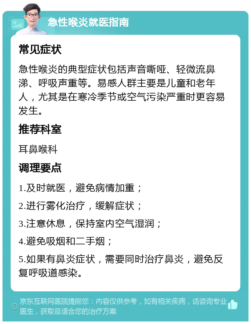 急性喉炎就医指南 常见症状 急性喉炎的典型症状包括声音嘶哑、轻微流鼻涕、呼吸声重等。易感人群主要是儿童和老年人，尤其是在寒冷季节或空气污染严重时更容易发生。 推荐科室 耳鼻喉科 调理要点 1.及时就医，避免病情加重； 2.进行雾化治疗，缓解症状； 3.注意休息，保持室内空气湿润； 4.避免吸烟和二手烟； 5.如果有鼻炎症状，需要同时治疗鼻炎，避免反复呼吸道感染。