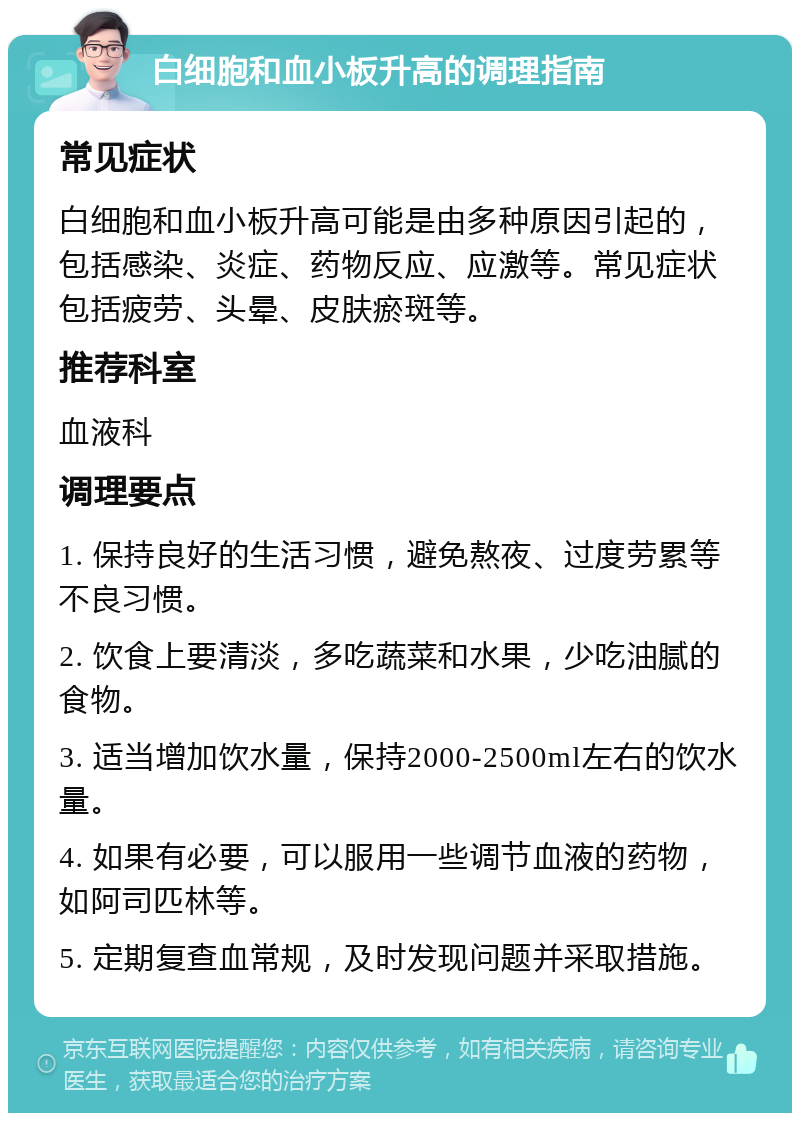 白细胞和血小板升高的调理指南 常见症状 白细胞和血小板升高可能是由多种原因引起的，包括感染、炎症、药物反应、应激等。常见症状包括疲劳、头晕、皮肤瘀斑等。 推荐科室 血液科 调理要点 1. 保持良好的生活习惯，避免熬夜、过度劳累等不良习惯。 2. 饮食上要清淡，多吃蔬菜和水果，少吃油腻的食物。 3. 适当增加饮水量，保持2000-2500ml左右的饮水量。 4. 如果有必要，可以服用一些调节血液的药物，如阿司匹林等。 5. 定期复查血常规，及时发现问题并采取措施。