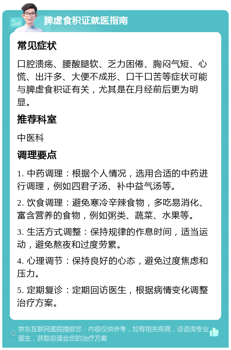 脾虚食积证就医指南 常见症状 口腔溃疡、腰酸腿软、乏力困倦、胸闷气短、心慌、出汗多、大便不成形、口干口苦等症状可能与脾虚食积证有关，尤其是在月经前后更为明显。 推荐科室 中医科 调理要点 1. 中药调理：根据个人情况，选用合适的中药进行调理，例如四君子汤、补中益气汤等。 2. 饮食调理：避免寒冷辛辣食物，多吃易消化、富含营养的食物，例如粥类、蔬菜、水果等。 3. 生活方式调整：保持规律的作息时间，适当运动，避免熬夜和过度劳累。 4. 心理调节：保持良好的心态，避免过度焦虑和压力。 5. 定期复诊：定期回访医生，根据病情变化调整治疗方案。