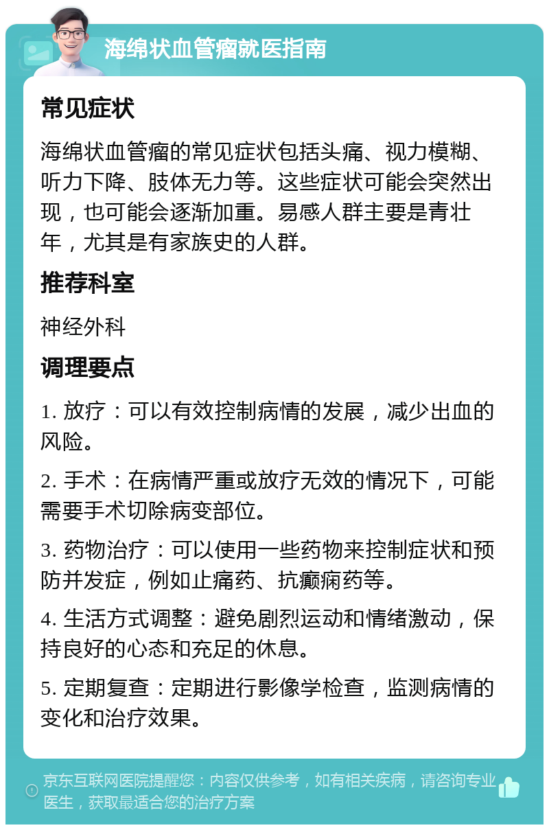 海绵状血管瘤就医指南 常见症状 海绵状血管瘤的常见症状包括头痛、视力模糊、听力下降、肢体无力等。这些症状可能会突然出现，也可能会逐渐加重。易感人群主要是青壮年，尤其是有家族史的人群。 推荐科室 神经外科 调理要点 1. 放疗：可以有效控制病情的发展，减少出血的风险。 2. 手术：在病情严重或放疗无效的情况下，可能需要手术切除病变部位。 3. 药物治疗：可以使用一些药物来控制症状和预防并发症，例如止痛药、抗癫痫药等。 4. 生活方式调整：避免剧烈运动和情绪激动，保持良好的心态和充足的休息。 5. 定期复查：定期进行影像学检查，监测病情的变化和治疗效果。