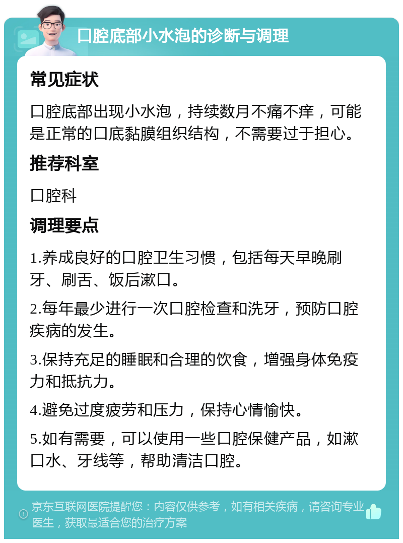 口腔底部小水泡的诊断与调理 常见症状 口腔底部出现小水泡，持续数月不痛不痒，可能是正常的口底黏膜组织结构，不需要过于担心。 推荐科室 口腔科 调理要点 1.养成良好的口腔卫生习惯，包括每天早晚刷牙、刷舌、饭后漱口。 2.每年最少进行一次口腔检查和洗牙，预防口腔疾病的发生。 3.保持充足的睡眠和合理的饮食，增强身体免疫力和抵抗力。 4.避免过度疲劳和压力，保持心情愉快。 5.如有需要，可以使用一些口腔保健产品，如漱口水、牙线等，帮助清洁口腔。