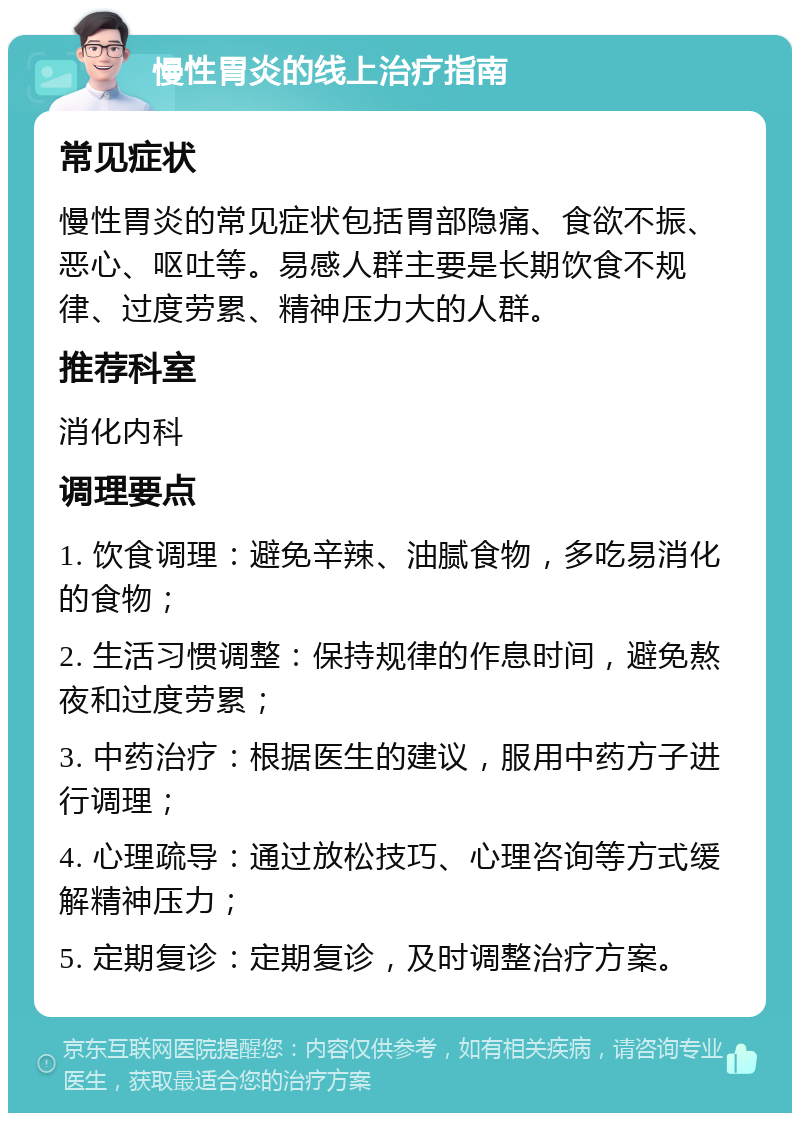 慢性胃炎的线上治疗指南 常见症状 慢性胃炎的常见症状包括胃部隐痛、食欲不振、恶心、呕吐等。易感人群主要是长期饮食不规律、过度劳累、精神压力大的人群。 推荐科室 消化内科 调理要点 1. 饮食调理：避免辛辣、油腻食物，多吃易消化的食物； 2. 生活习惯调整：保持规律的作息时间，避免熬夜和过度劳累； 3. 中药治疗：根据医生的建议，服用中药方子进行调理； 4. 心理疏导：通过放松技巧、心理咨询等方式缓解精神压力； 5. 定期复诊：定期复诊，及时调整治疗方案。