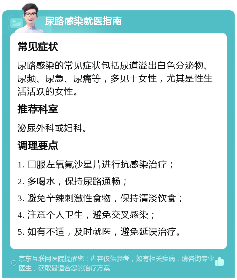 尿路感染就医指南 常见症状 尿路感染的常见症状包括尿道溢出白色分泌物、尿频、尿急、尿痛等，多见于女性，尤其是性生活活跃的女性。 推荐科室 泌尿外科或妇科。 调理要点 1. 口服左氧氟沙星片进行抗感染治疗； 2. 多喝水，保持尿路通畅； 3. 避免辛辣刺激性食物，保持清淡饮食； 4. 注意个人卫生，避免交叉感染； 5. 如有不适，及时就医，避免延误治疗。