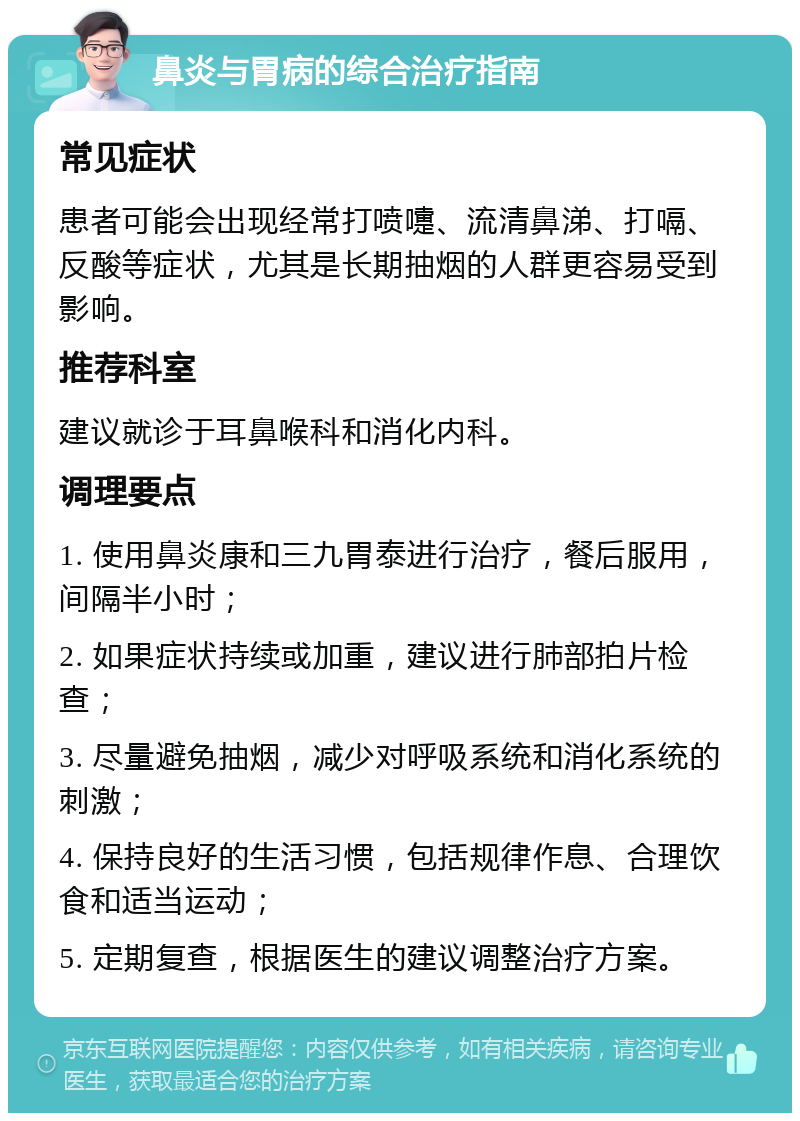 鼻炎与胃病的综合治疗指南 常见症状 患者可能会出现经常打喷嚏、流清鼻涕、打嗝、反酸等症状，尤其是长期抽烟的人群更容易受到影响。 推荐科室 建议就诊于耳鼻喉科和消化内科。 调理要点 1. 使用鼻炎康和三九胃泰进行治疗，餐后服用，间隔半小时； 2. 如果症状持续或加重，建议进行肺部拍片检查； 3. 尽量避免抽烟，减少对呼吸系统和消化系统的刺激； 4. 保持良好的生活习惯，包括规律作息、合理饮食和适当运动； 5. 定期复查，根据医生的建议调整治疗方案。