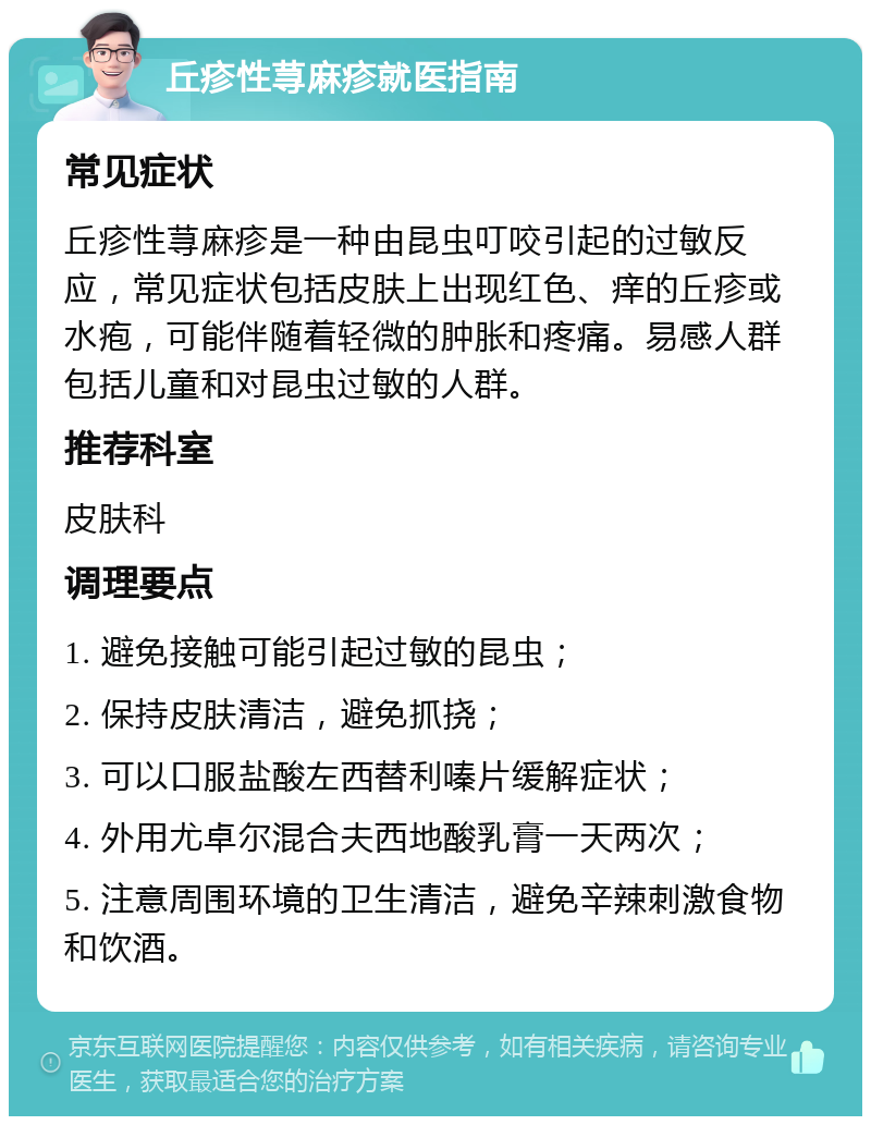 丘疹性荨麻疹就医指南 常见症状 丘疹性荨麻疹是一种由昆虫叮咬引起的过敏反应，常见症状包括皮肤上出现红色、痒的丘疹或水疱，可能伴随着轻微的肿胀和疼痛。易感人群包括儿童和对昆虫过敏的人群。 推荐科室 皮肤科 调理要点 1. 避免接触可能引起过敏的昆虫； 2. 保持皮肤清洁，避免抓挠； 3. 可以口服盐酸左西替利嗪片缓解症状； 4. 外用尤卓尔混合夫西地酸乳膏一天两次； 5. 注意周围环境的卫生清洁，避免辛辣刺激食物和饮酒。