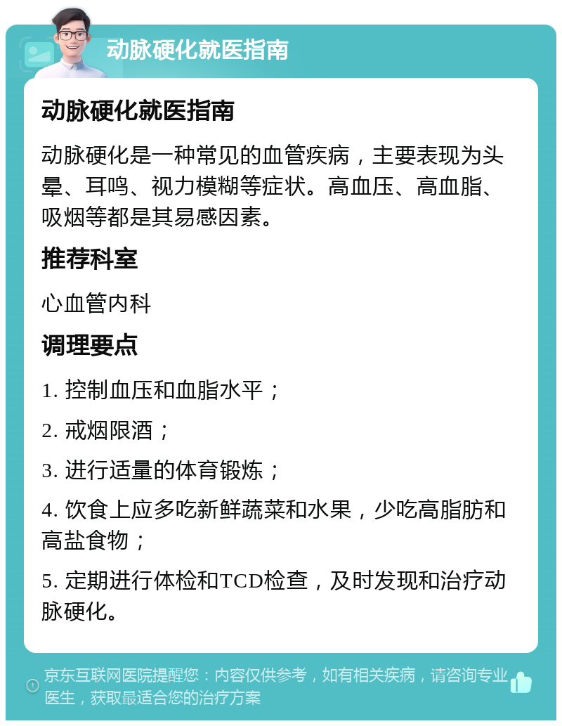 动脉硬化就医指南 动脉硬化就医指南 动脉硬化是一种常见的血管疾病，主要表现为头晕、耳鸣、视力模糊等症状。高血压、高血脂、吸烟等都是其易感因素。 推荐科室 心血管内科 调理要点 1. 控制血压和血脂水平； 2. 戒烟限酒； 3. 进行适量的体育锻炼； 4. 饮食上应多吃新鲜蔬菜和水果，少吃高脂肪和高盐食物； 5. 定期进行体检和TCD检查，及时发现和治疗动脉硬化。