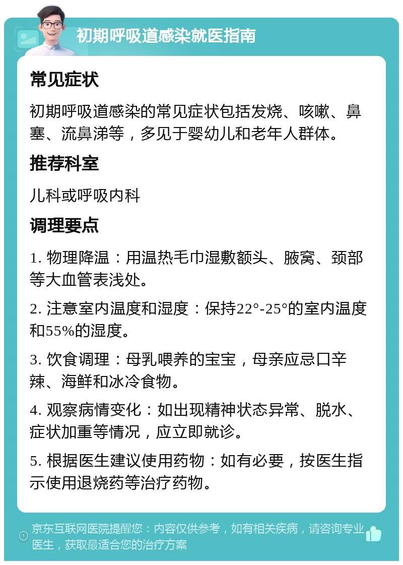 初期呼吸道感染就医指南 常见症状 初期呼吸道感染的常见症状包括发烧、咳嗽、鼻塞、流鼻涕等，多见于婴幼儿和老年人群体。 推荐科室 儿科或呼吸内科 调理要点 1. 物理降温：用温热毛巾湿敷额头、腋窝、颈部等大血管表浅处。 2. 注意室内温度和湿度：保持22°-25°的室内温度和55%的湿度。 3. 饮食调理：母乳喂养的宝宝，母亲应忌口辛辣、海鲜和冰冷食物。 4. 观察病情变化：如出现精神状态异常、脱水、症状加重等情况，应立即就诊。 5. 根据医生建议使用药物：如有必要，按医生指示使用退烧药等治疗药物。