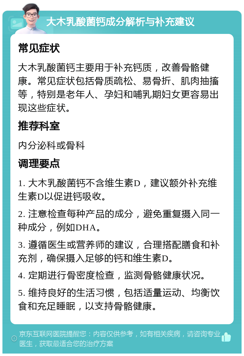 大木乳酸菌钙成分解析与补充建议 常见症状 大木乳酸菌钙主要用于补充钙质，改善骨骼健康。常见症状包括骨质疏松、易骨折、肌肉抽搐等，特别是老年人、孕妇和哺乳期妇女更容易出现这些症状。 推荐科室 内分泌科或骨科 调理要点 1. 大木乳酸菌钙不含维生素D，建议额外补充维生素D以促进钙吸收。 2. 注意检查每种产品的成分，避免重复摄入同一种成分，例如DHA。 3. 遵循医生或营养师的建议，合理搭配膳食和补充剂，确保摄入足够的钙和维生素D。 4. 定期进行骨密度检查，监测骨骼健康状况。 5. 维持良好的生活习惯，包括适量运动、均衡饮食和充足睡眠，以支持骨骼健康。