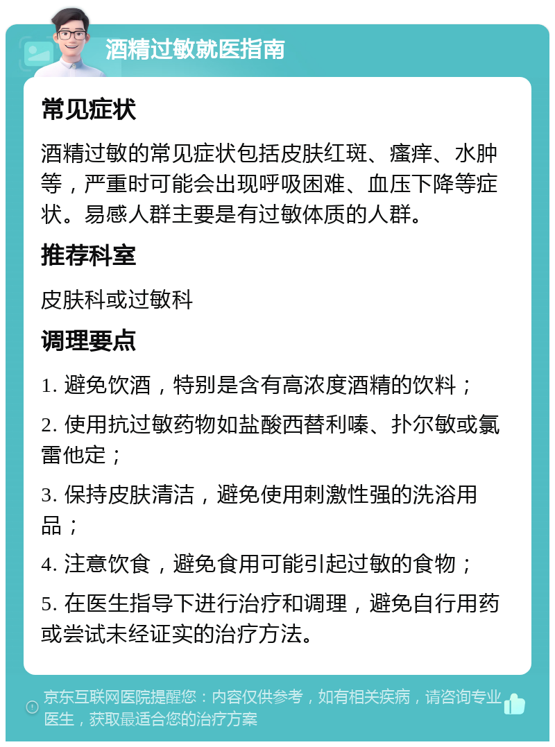 酒精过敏就医指南 常见症状 酒精过敏的常见症状包括皮肤红斑、瘙痒、水肿等，严重时可能会出现呼吸困难、血压下降等症状。易感人群主要是有过敏体质的人群。 推荐科室 皮肤科或过敏科 调理要点 1. 避免饮酒，特别是含有高浓度酒精的饮料； 2. 使用抗过敏药物如盐酸西替利嗪、扑尔敏或氯雷他定； 3. 保持皮肤清洁，避免使用刺激性强的洗浴用品； 4. 注意饮食，避免食用可能引起过敏的食物； 5. 在医生指导下进行治疗和调理，避免自行用药或尝试未经证实的治疗方法。