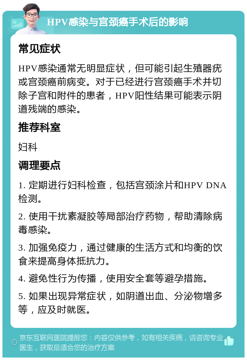 HPV感染与宫颈癌手术后的影响 常见症状 HPV感染通常无明显症状，但可能引起生殖器疣或宫颈癌前病变。对于已经进行宫颈癌手术并切除子宫和附件的患者，HPV阳性结果可能表示阴道残端的感染。 推荐科室 妇科 调理要点 1. 定期进行妇科检查，包括宫颈涂片和HPV DNA检测。 2. 使用干扰素凝胶等局部治疗药物，帮助清除病毒感染。 3. 加强免疫力，通过健康的生活方式和均衡的饮食来提高身体抵抗力。 4. 避免性行为传播，使用安全套等避孕措施。 5. 如果出现异常症状，如阴道出血、分泌物增多等，应及时就医。