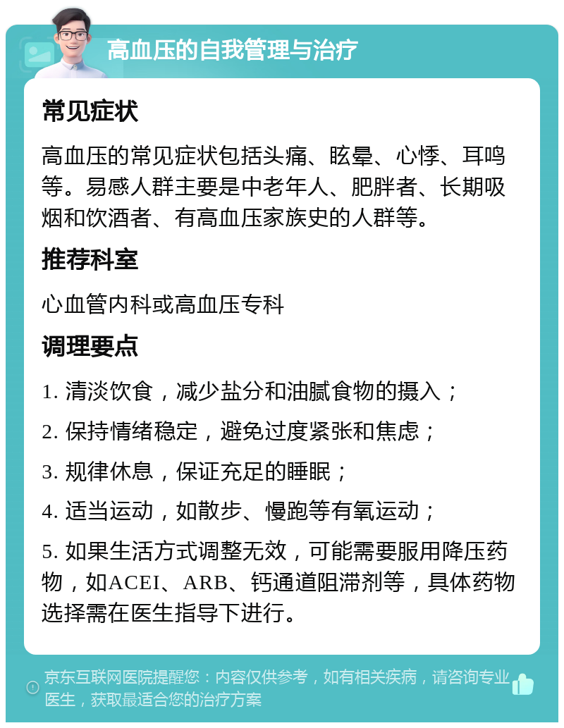 高血压的自我管理与治疗 常见症状 高血压的常见症状包括头痛、眩晕、心悸、耳鸣等。易感人群主要是中老年人、肥胖者、长期吸烟和饮酒者、有高血压家族史的人群等。 推荐科室 心血管内科或高血压专科 调理要点 1. 清淡饮食，减少盐分和油腻食物的摄入； 2. 保持情绪稳定，避免过度紧张和焦虑； 3. 规律休息，保证充足的睡眠； 4. 适当运动，如散步、慢跑等有氧运动； 5. 如果生活方式调整无效，可能需要服用降压药物，如ACEI、ARB、钙通道阻滞剂等，具体药物选择需在医生指导下进行。