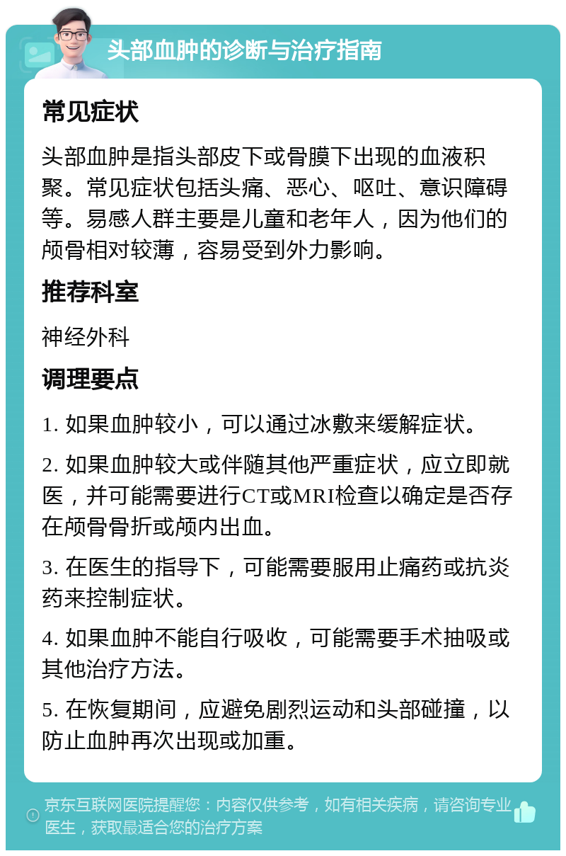 头部血肿的诊断与治疗指南 常见症状 头部血肿是指头部皮下或骨膜下出现的血液积聚。常见症状包括头痛、恶心、呕吐、意识障碍等。易感人群主要是儿童和老年人，因为他们的颅骨相对较薄，容易受到外力影响。 推荐科室 神经外科 调理要点 1. 如果血肿较小，可以通过冰敷来缓解症状。 2. 如果血肿较大或伴随其他严重症状，应立即就医，并可能需要进行CT或MRI检查以确定是否存在颅骨骨折或颅内出血。 3. 在医生的指导下，可能需要服用止痛药或抗炎药来控制症状。 4. 如果血肿不能自行吸收，可能需要手术抽吸或其他治疗方法。 5. 在恢复期间，应避免剧烈运动和头部碰撞，以防止血肿再次出现或加重。