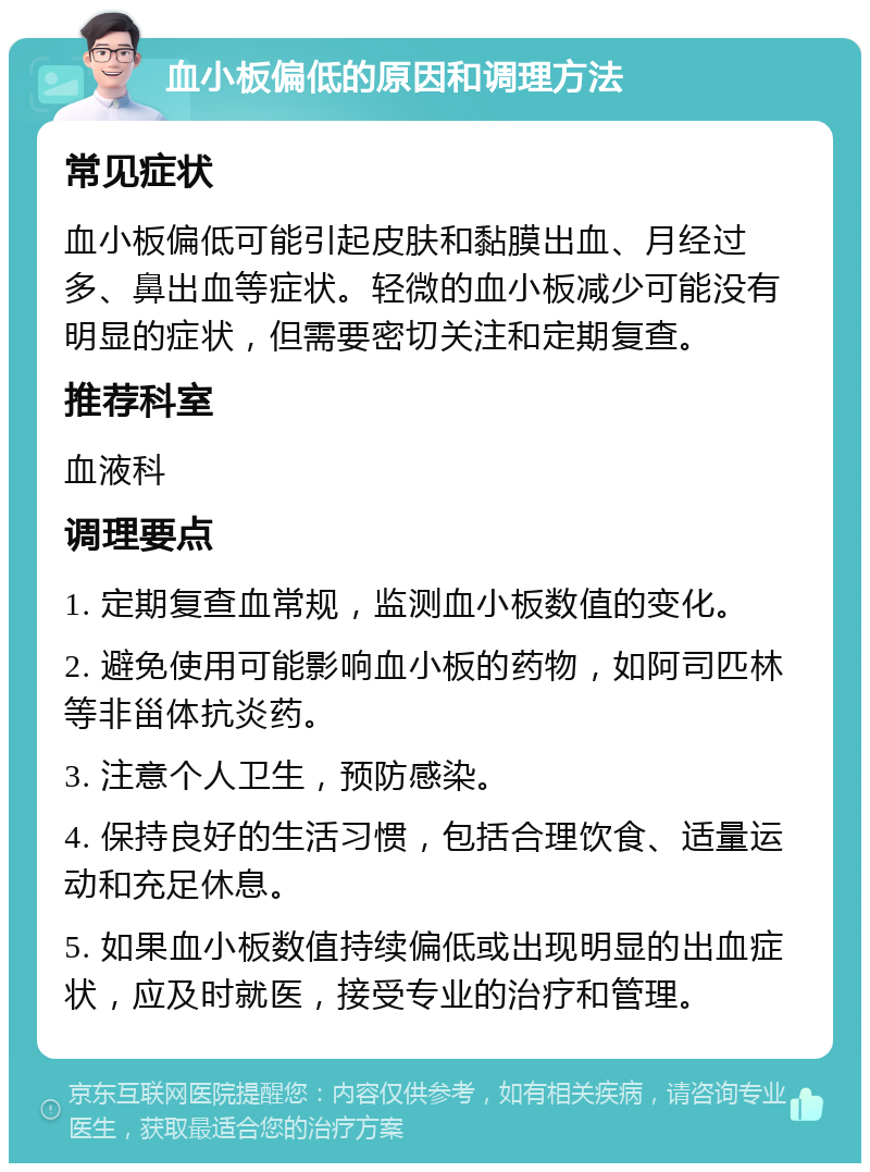 血小板偏低的原因和调理方法 常见症状 血小板偏低可能引起皮肤和黏膜出血、月经过多、鼻出血等症状。轻微的血小板减少可能没有明显的症状，但需要密切关注和定期复查。 推荐科室 血液科 调理要点 1. 定期复查血常规，监测血小板数值的变化。 2. 避免使用可能影响血小板的药物，如阿司匹林等非甾体抗炎药。 3. 注意个人卫生，预防感染。 4. 保持良好的生活习惯，包括合理饮食、适量运动和充足休息。 5. 如果血小板数值持续偏低或出现明显的出血症状，应及时就医，接受专业的治疗和管理。