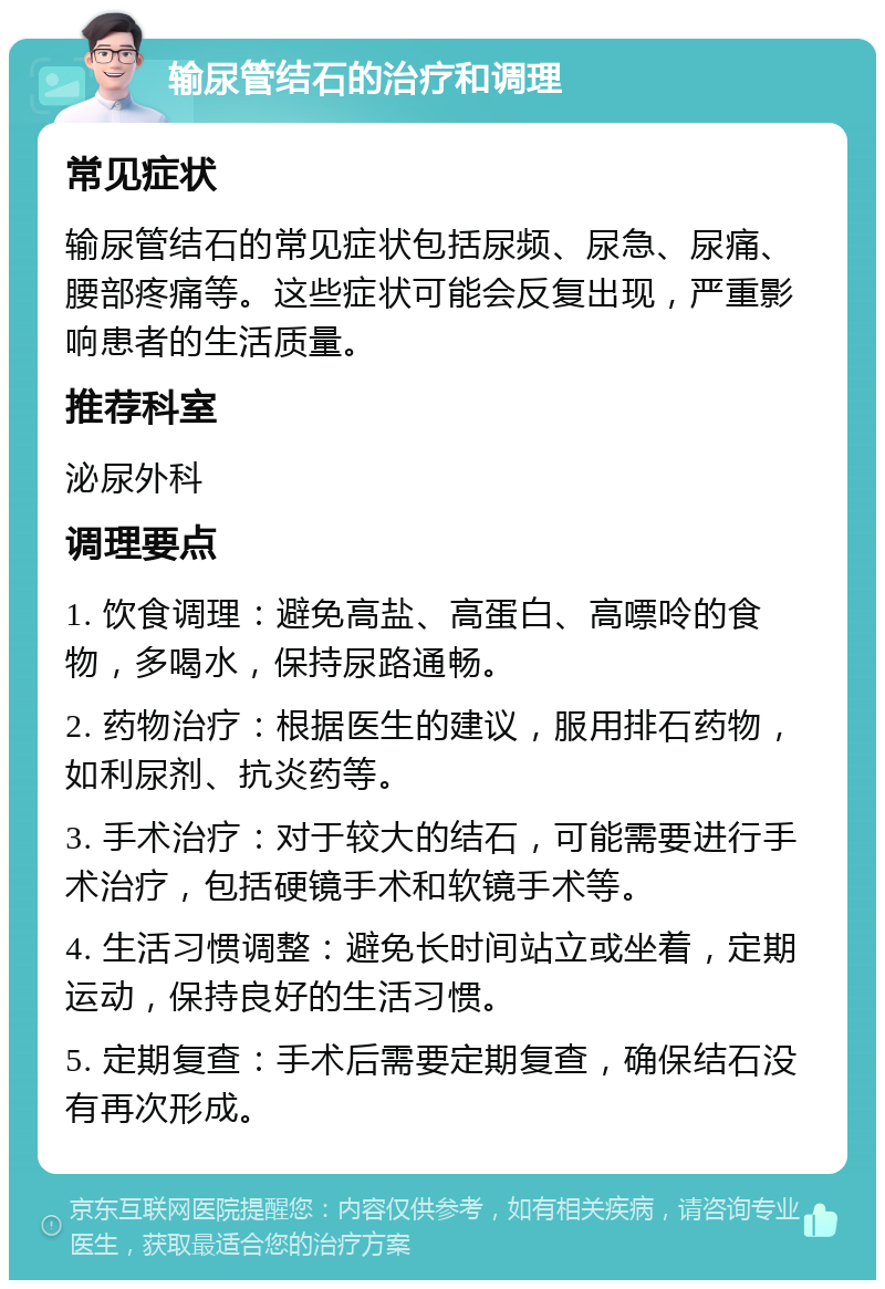 输尿管结石的治疗和调理 常见症状 输尿管结石的常见症状包括尿频、尿急、尿痛、腰部疼痛等。这些症状可能会反复出现，严重影响患者的生活质量。 推荐科室 泌尿外科 调理要点 1. 饮食调理：避免高盐、高蛋白、高嘌呤的食物，多喝水，保持尿路通畅。 2. 药物治疗：根据医生的建议，服用排石药物，如利尿剂、抗炎药等。 3. 手术治疗：对于较大的结石，可能需要进行手术治疗，包括硬镜手术和软镜手术等。 4. 生活习惯调整：避免长时间站立或坐着，定期运动，保持良好的生活习惯。 5. 定期复查：手术后需要定期复查，确保结石没有再次形成。