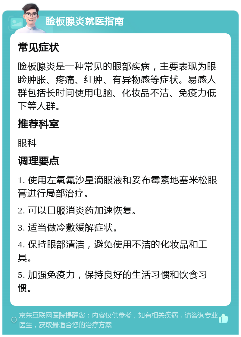 睑板腺炎就医指南 常见症状 睑板腺炎是一种常见的眼部疾病，主要表现为眼睑肿胀、疼痛、红肿、有异物感等症状。易感人群包括长时间使用电脑、化妆品不洁、免疫力低下等人群。 推荐科室 眼科 调理要点 1. 使用左氧氟沙星滴眼液和妥布霉素地塞米松眼膏进行局部治疗。 2. 可以口服消炎药加速恢复。 3. 适当做冷敷缓解症状。 4. 保持眼部清洁，避免使用不洁的化妆品和工具。 5. 加强免疫力，保持良好的生活习惯和饮食习惯。