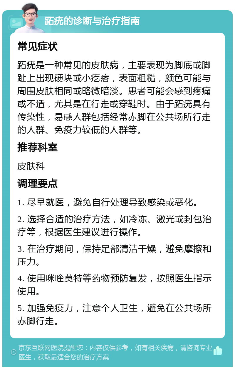 跖疣的诊断与治疗指南 常见症状 跖疣是一种常见的皮肤病，主要表现为脚底或脚趾上出现硬块或小疙瘩，表面粗糙，颜色可能与周围皮肤相同或略微暗淡。患者可能会感到疼痛或不适，尤其是在行走或穿鞋时。由于跖疣具有传染性，易感人群包括经常赤脚在公共场所行走的人群、免疫力较低的人群等。 推荐科室 皮肤科 调理要点 1. 尽早就医，避免自行处理导致感染或恶化。 2. 选择合适的治疗方法，如冷冻、激光或封包治疗等，根据医生建议进行操作。 3. 在治疗期间，保持足部清洁干燥，避免摩擦和压力。 4. 使用咪喹莫特等药物预防复发，按照医生指示使用。 5. 加强免疫力，注意个人卫生，避免在公共场所赤脚行走。