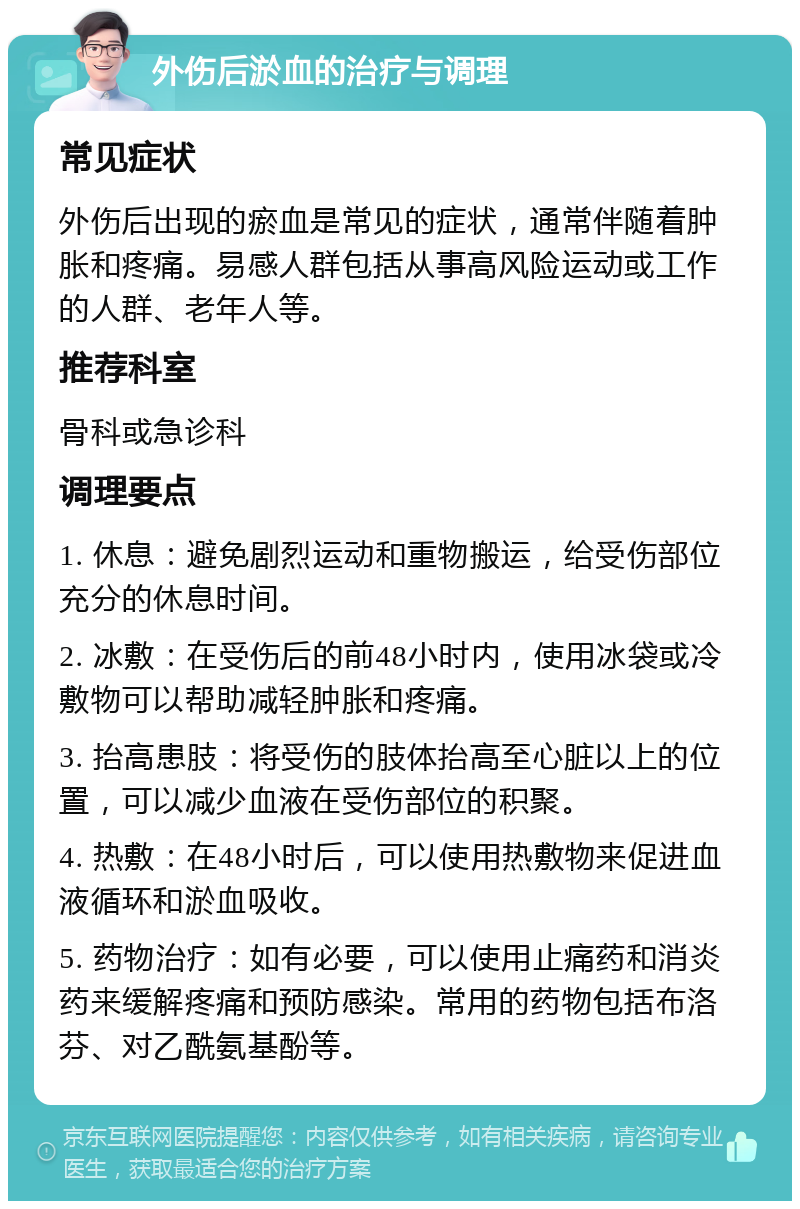 外伤后淤血的治疗与调理 常见症状 外伤后出现的瘀血是常见的症状，通常伴随着肿胀和疼痛。易感人群包括从事高风险运动或工作的人群、老年人等。 推荐科室 骨科或急诊科 调理要点 1. 休息：避免剧烈运动和重物搬运，给受伤部位充分的休息时间。 2. 冰敷：在受伤后的前48小时内，使用冰袋或冷敷物可以帮助减轻肿胀和疼痛。 3. 抬高患肢：将受伤的肢体抬高至心脏以上的位置，可以减少血液在受伤部位的积聚。 4. 热敷：在48小时后，可以使用热敷物来促进血液循环和淤血吸收。 5. 药物治疗：如有必要，可以使用止痛药和消炎药来缓解疼痛和预防感染。常用的药物包括布洛芬、对乙酰氨基酚等。