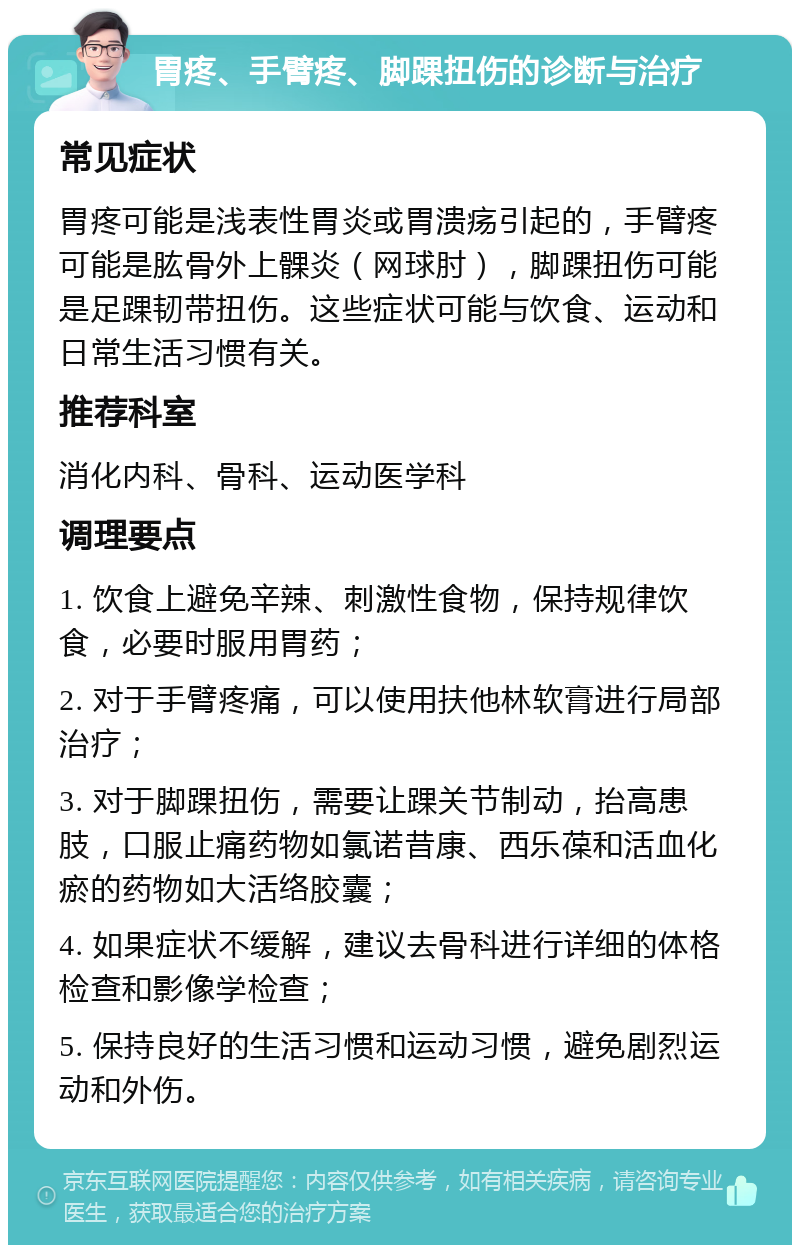 胃疼、手臂疼、脚踝扭伤的诊断与治疗 常见症状 胃疼可能是浅表性胃炎或胃溃疡引起的，手臂疼可能是肱骨外上髁炎（网球肘），脚踝扭伤可能是足踝韧带扭伤。这些症状可能与饮食、运动和日常生活习惯有关。 推荐科室 消化内科、骨科、运动医学科 调理要点 1. 饮食上避免辛辣、刺激性食物，保持规律饮食，必要时服用胃药； 2. 对于手臂疼痛，可以使用扶他林软膏进行局部治疗； 3. 对于脚踝扭伤，需要让踝关节制动，抬高患肢，口服止痛药物如氯诺昔康、西乐葆和活血化瘀的药物如大活络胶囊； 4. 如果症状不缓解，建议去骨科进行详细的体格检查和影像学检查； 5. 保持良好的生活习惯和运动习惯，避免剧烈运动和外伤。