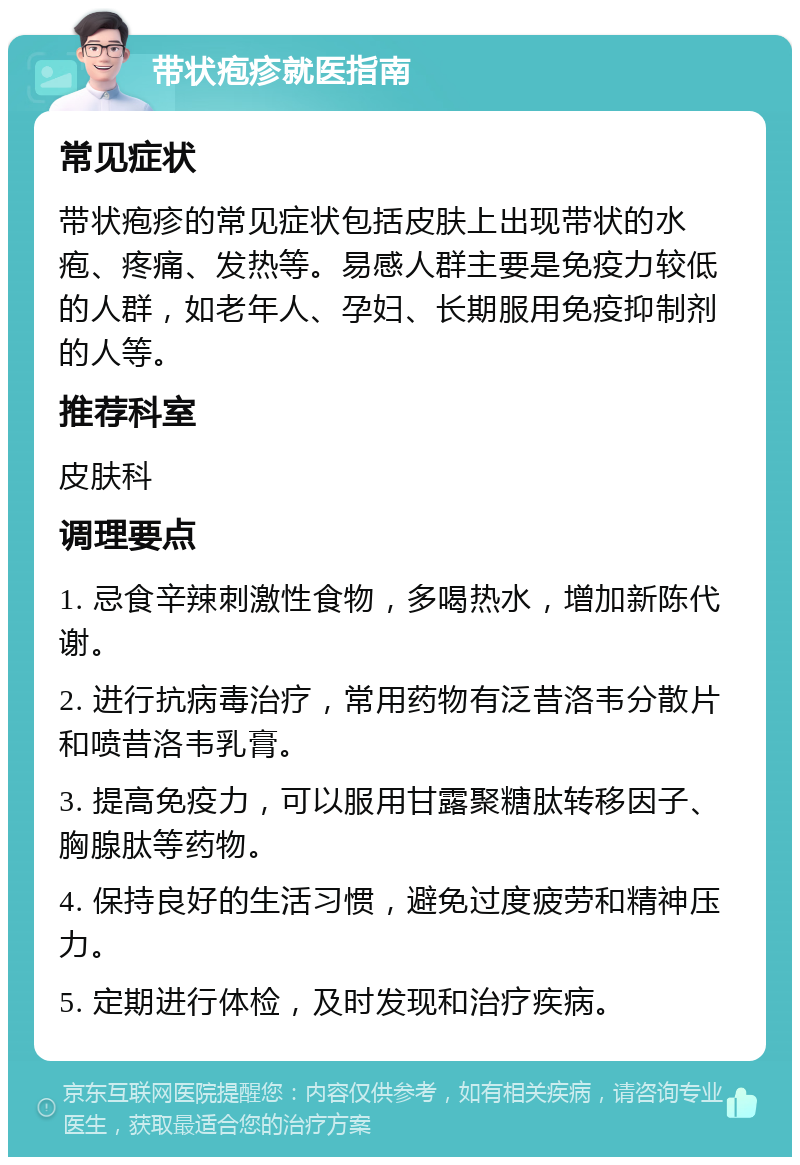 带状疱疹就医指南 常见症状 带状疱疹的常见症状包括皮肤上出现带状的水疱、疼痛、发热等。易感人群主要是免疫力较低的人群，如老年人、孕妇、长期服用免疫抑制剂的人等。 推荐科室 皮肤科 调理要点 1. 忌食辛辣刺激性食物，多喝热水，增加新陈代谢。 2. 进行抗病毒治疗，常用药物有泛昔洛韦分散片和喷昔洛韦乳膏。 3. 提高免疫力，可以服用甘露聚糖肽转移因子、胸腺肽等药物。 4. 保持良好的生活习惯，避免过度疲劳和精神压力。 5. 定期进行体检，及时发现和治疗疾病。