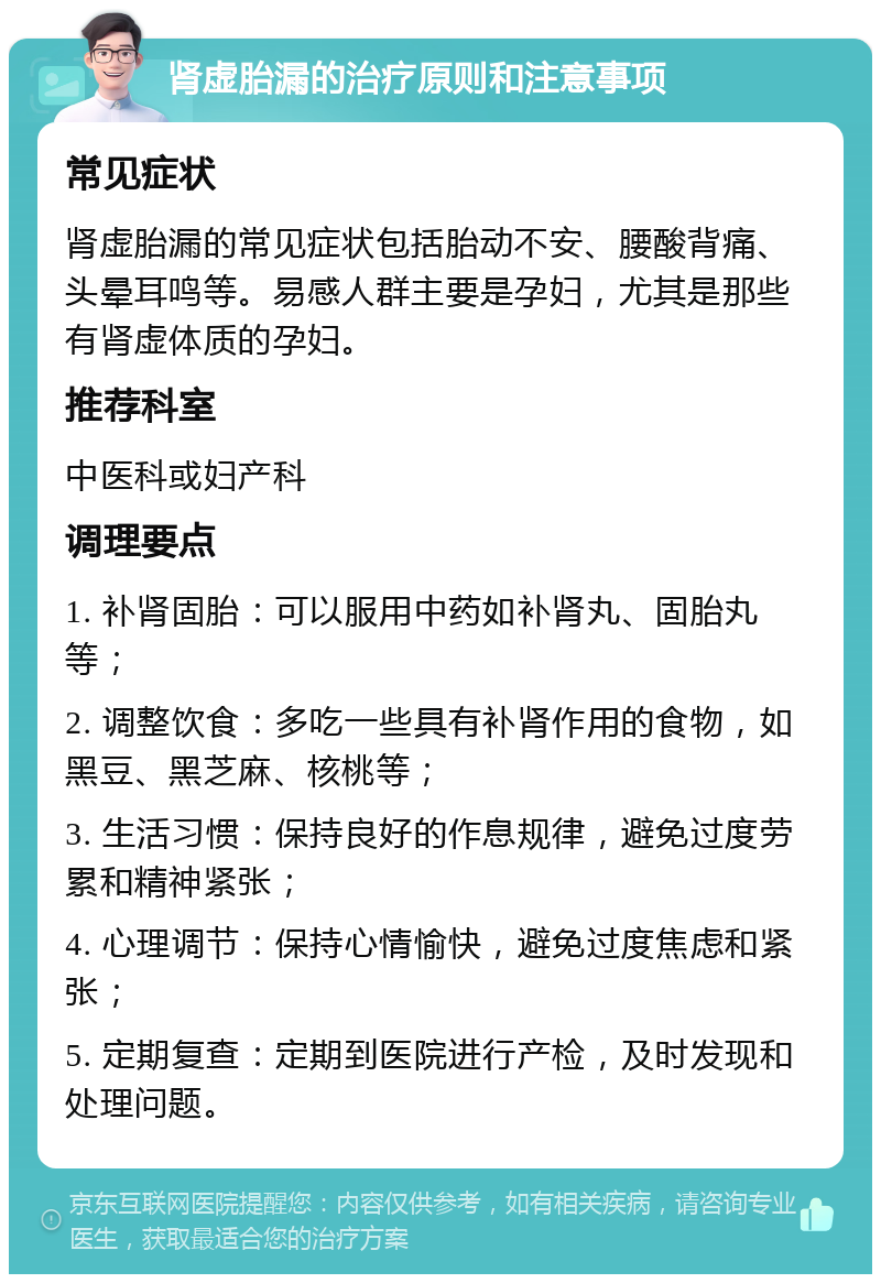 肾虚胎漏的治疗原则和注意事项 常见症状 肾虚胎漏的常见症状包括胎动不安、腰酸背痛、头晕耳鸣等。易感人群主要是孕妇，尤其是那些有肾虚体质的孕妇。 推荐科室 中医科或妇产科 调理要点 1. 补肾固胎：可以服用中药如补肾丸、固胎丸等； 2. 调整饮食：多吃一些具有补肾作用的食物，如黑豆、黑芝麻、核桃等； 3. 生活习惯：保持良好的作息规律，避免过度劳累和精神紧张； 4. 心理调节：保持心情愉快，避免过度焦虑和紧张； 5. 定期复查：定期到医院进行产检，及时发现和处理问题。