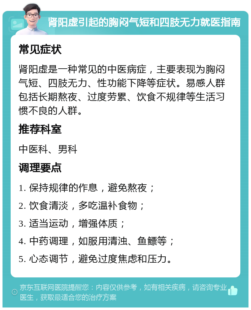 肾阳虚引起的胸闷气短和四肢无力就医指南 常见症状 肾阳虚是一种常见的中医病症，主要表现为胸闷气短、四肢无力、性功能下降等症状。易感人群包括长期熬夜、过度劳累、饮食不规律等生活习惯不良的人群。 推荐科室 中医科、男科 调理要点 1. 保持规律的作息，避免熬夜； 2. 饮食清淡，多吃温补食物； 3. 适当运动，增强体质； 4. 中药调理，如服用清浊、鱼鳔等； 5. 心态调节，避免过度焦虑和压力。