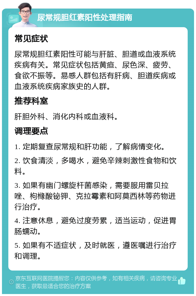 尿常规胆红素阳性处理指南 常见症状 尿常规胆红素阳性可能与肝脏、胆道或血液系统疾病有关。常见症状包括黄疸、尿色深、疲劳、食欲不振等。易感人群包括有肝病、胆道疾病或血液系统疾病家族史的人群。 推荐科室 肝胆外科、消化内科或血液科。 调理要点 1. 定期复查尿常规和肝功能，了解病情变化。 2. 饮食清淡，多喝水，避免辛辣刺激性食物和饮料。 3. 如果有幽门螺旋杆菌感染，需要服用雷贝拉唑、枸橼酸铋钾、克拉霉素和阿莫西林等药物进行治疗。 4. 注意休息，避免过度劳累，适当运动，促进胃肠蠕动。 5. 如果有不适症状，及时就医，遵医嘱进行治疗和调理。