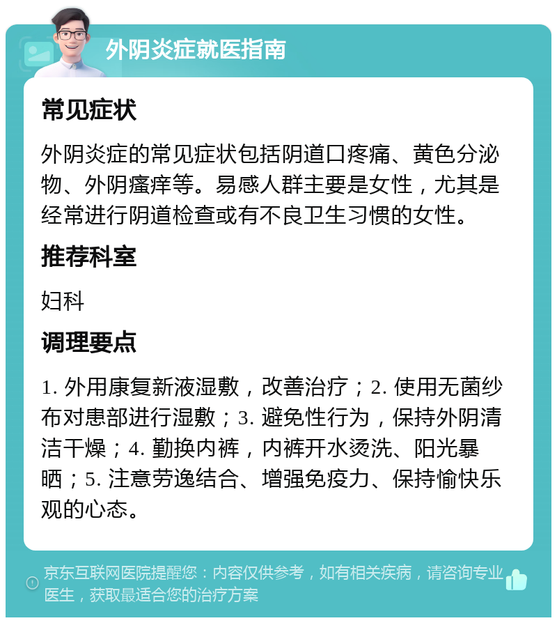 外阴炎症就医指南 常见症状 外阴炎症的常见症状包括阴道口疼痛、黄色分泌物、外阴瘙痒等。易感人群主要是女性，尤其是经常进行阴道检查或有不良卫生习惯的女性。 推荐科室 妇科 调理要点 1. 外用康复新液湿敷，改善治疗；2. 使用无菌纱布对患部进行湿敷；3. 避免性行为，保持外阴清洁干燥；4. 勤换内裤，内裤开水烫洗、阳光暴晒；5. 注意劳逸结合、增强免疫力、保持愉快乐观的心态。