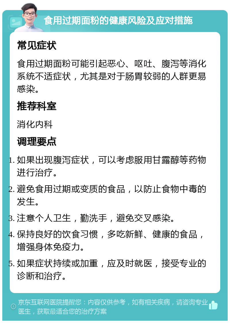 食用过期面粉的健康风险及应对措施 常见症状 食用过期面粉可能引起恶心、呕吐、腹泻等消化系统不适症状，尤其是对于肠胃较弱的人群更易感染。 推荐科室 消化内科 调理要点 如果出现腹泻症状，可以考虑服用甘露醇等药物进行治疗。 避免食用过期或变质的食品，以防止食物中毒的发生。 注意个人卫生，勤洗手，避免交叉感染。 保持良好的饮食习惯，多吃新鲜、健康的食品，增强身体免疫力。 如果症状持续或加重，应及时就医，接受专业的诊断和治疗。