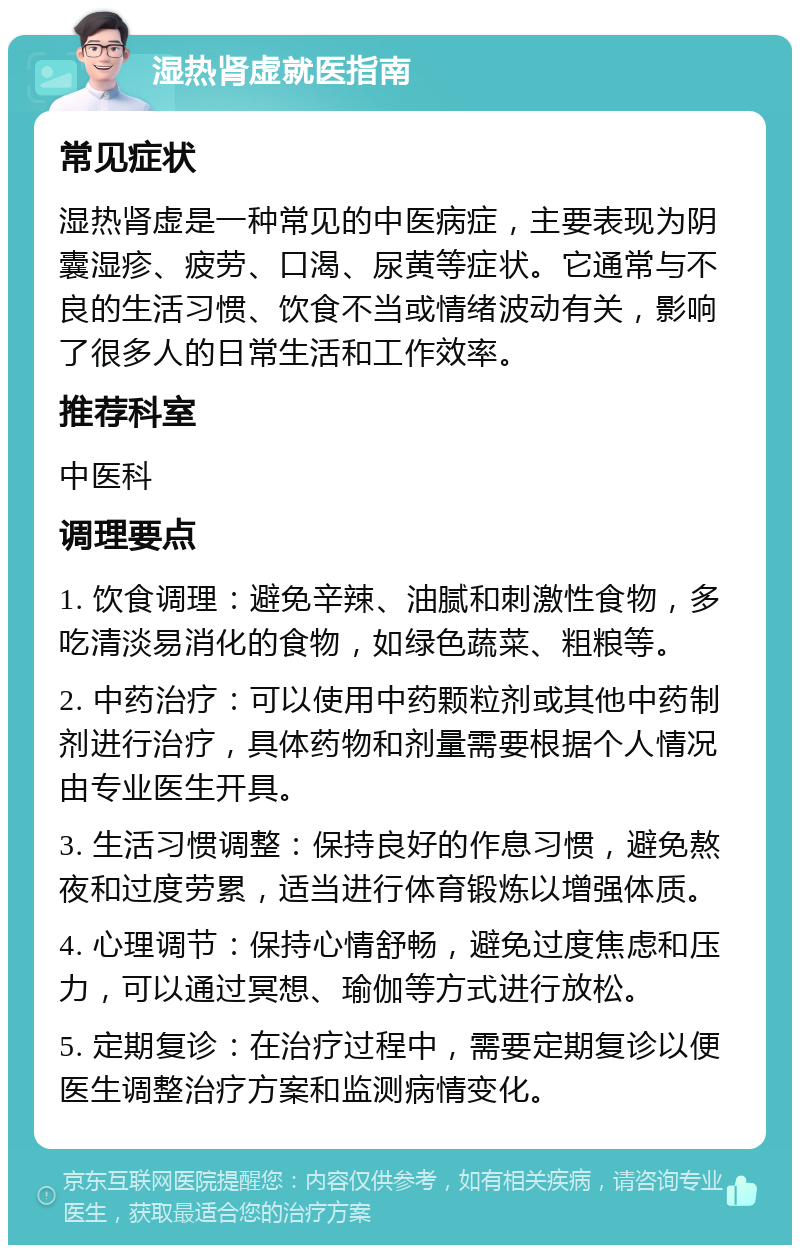 湿热肾虚就医指南 常见症状 湿热肾虚是一种常见的中医病症，主要表现为阴囊湿疹、疲劳、口渴、尿黄等症状。它通常与不良的生活习惯、饮食不当或情绪波动有关，影响了很多人的日常生活和工作效率。 推荐科室 中医科 调理要点 1. 饮食调理：避免辛辣、油腻和刺激性食物，多吃清淡易消化的食物，如绿色蔬菜、粗粮等。 2. 中药治疗：可以使用中药颗粒剂或其他中药制剂进行治疗，具体药物和剂量需要根据个人情况由专业医生开具。 3. 生活习惯调整：保持良好的作息习惯，避免熬夜和过度劳累，适当进行体育锻炼以增强体质。 4. 心理调节：保持心情舒畅，避免过度焦虑和压力，可以通过冥想、瑜伽等方式进行放松。 5. 定期复诊：在治疗过程中，需要定期复诊以便医生调整治疗方案和监测病情变化。