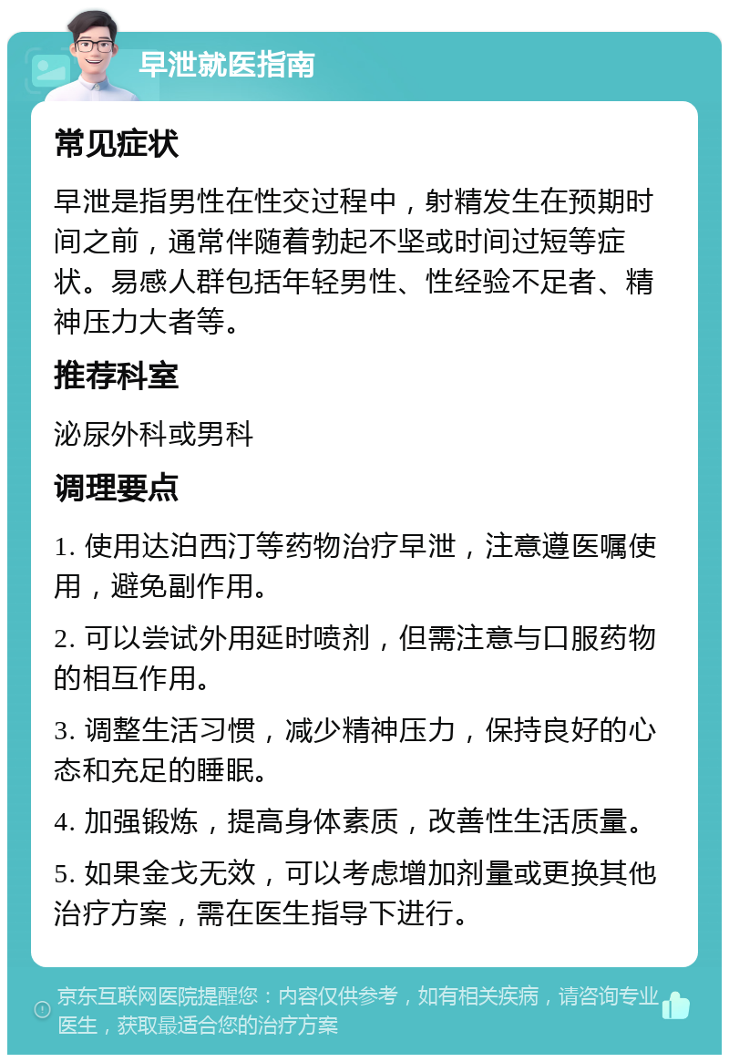 早泄就医指南 常见症状 早泄是指男性在性交过程中，射精发生在预期时间之前，通常伴随着勃起不坚或时间过短等症状。易感人群包括年轻男性、性经验不足者、精神压力大者等。 推荐科室 泌尿外科或男科 调理要点 1. 使用达泊西汀等药物治疗早泄，注意遵医嘱使用，避免副作用。 2. 可以尝试外用延时喷剂，但需注意与口服药物的相互作用。 3. 调整生活习惯，减少精神压力，保持良好的心态和充足的睡眠。 4. 加强锻炼，提高身体素质，改善性生活质量。 5. 如果金戈无效，可以考虑增加剂量或更换其他治疗方案，需在医生指导下进行。