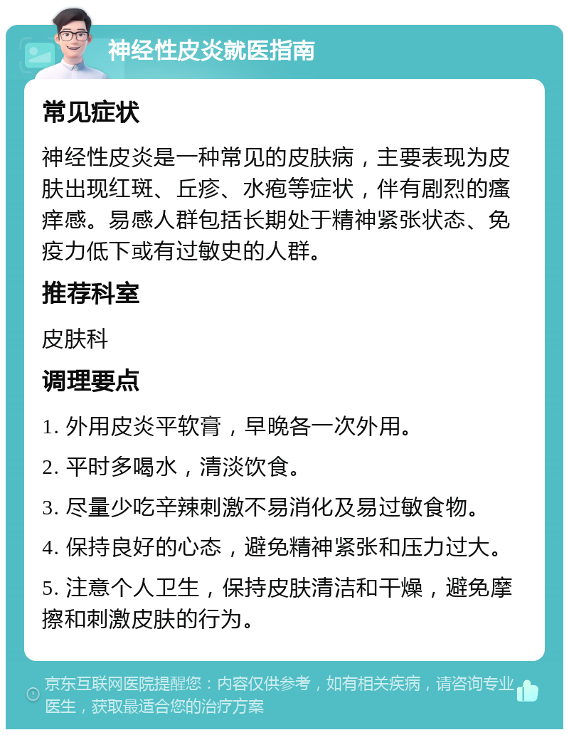 神经性皮炎就医指南 常见症状 神经性皮炎是一种常见的皮肤病，主要表现为皮肤出现红斑、丘疹、水疱等症状，伴有剧烈的瘙痒感。易感人群包括长期处于精神紧张状态、免疫力低下或有过敏史的人群。 推荐科室 皮肤科 调理要点 1. 外用皮炎平软膏，早晚各一次外用。 2. 平时多喝水，清淡饮食。 3. 尽量少吃辛辣刺激不易消化及易过敏食物。 4. 保持良好的心态，避免精神紧张和压力过大。 5. 注意个人卫生，保持皮肤清洁和干燥，避免摩擦和刺激皮肤的行为。