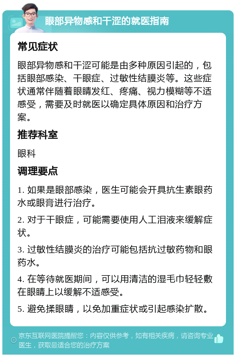 眼部异物感和干涩的就医指南 常见症状 眼部异物感和干涩可能是由多种原因引起的，包括眼部感染、干眼症、过敏性结膜炎等。这些症状通常伴随着眼睛发红、疼痛、视力模糊等不适感受，需要及时就医以确定具体原因和治疗方案。 推荐科室 眼科 调理要点 1. 如果是眼部感染，医生可能会开具抗生素眼药水或眼膏进行治疗。 2. 对于干眼症，可能需要使用人工泪液来缓解症状。 3. 过敏性结膜炎的治疗可能包括抗过敏药物和眼药水。 4. 在等待就医期间，可以用清洁的湿毛巾轻轻敷在眼睛上以缓解不适感受。 5. 避免揉眼睛，以免加重症状或引起感染扩散。