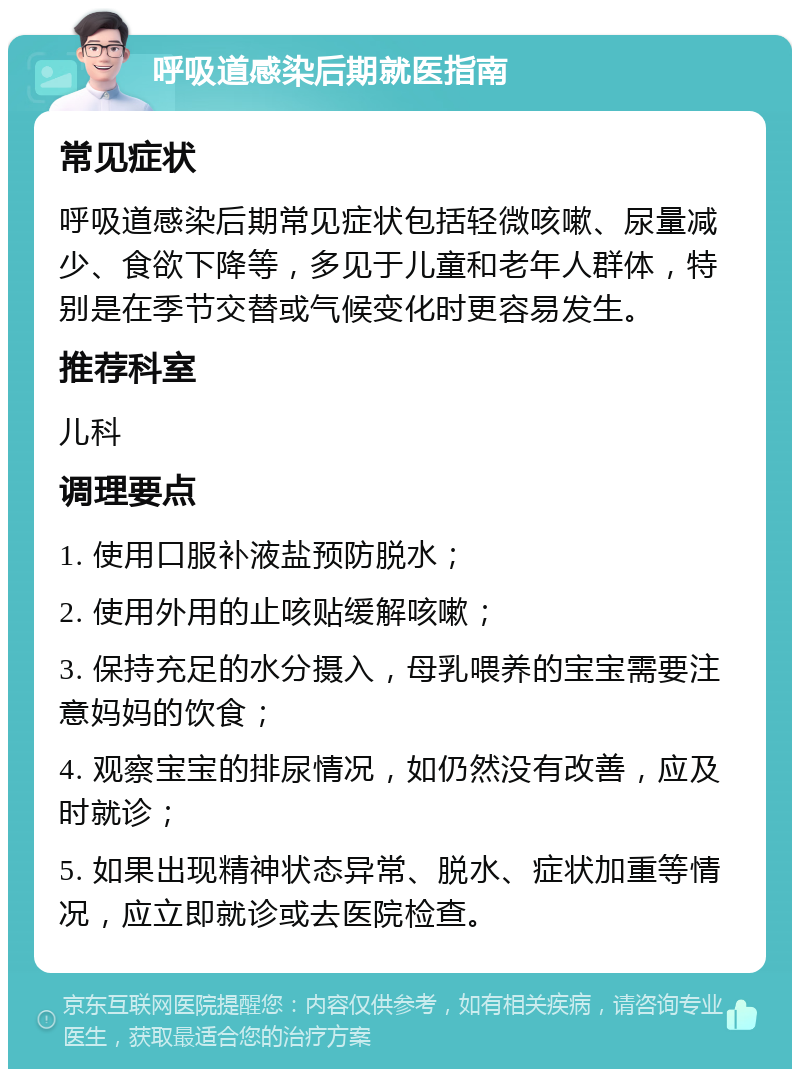 呼吸道感染后期就医指南 常见症状 呼吸道感染后期常见症状包括轻微咳嗽、尿量减少、食欲下降等，多见于儿童和老年人群体，特别是在季节交替或气候变化时更容易发生。 推荐科室 儿科 调理要点 1. 使用口服补液盐预防脱水； 2. 使用外用的止咳贴缓解咳嗽； 3. 保持充足的水分摄入，母乳喂养的宝宝需要注意妈妈的饮食； 4. 观察宝宝的排尿情况，如仍然没有改善，应及时就诊； 5. 如果出现精神状态异常、脱水、症状加重等情况，应立即就诊或去医院检查。