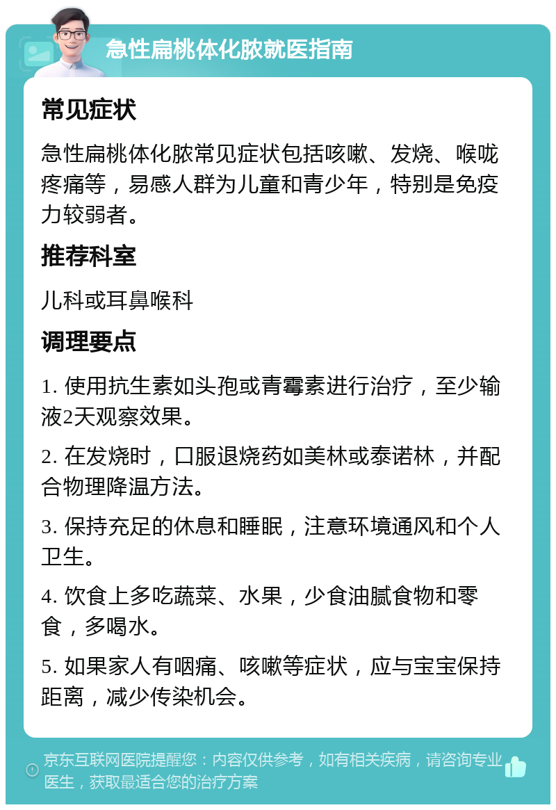 急性扁桃体化脓就医指南 常见症状 急性扁桃体化脓常见症状包括咳嗽、发烧、喉咙疼痛等，易感人群为儿童和青少年，特别是免疫力较弱者。 推荐科室 儿科或耳鼻喉科 调理要点 1. 使用抗生素如头孢或青霉素进行治疗，至少输液2天观察效果。 2. 在发烧时，口服退烧药如美林或泰诺林，并配合物理降温方法。 3. 保持充足的休息和睡眠，注意环境通风和个人卫生。 4. 饮食上多吃蔬菜、水果，少食油腻食物和零食，多喝水。 5. 如果家人有咽痛、咳嗽等症状，应与宝宝保持距离，减少传染机会。