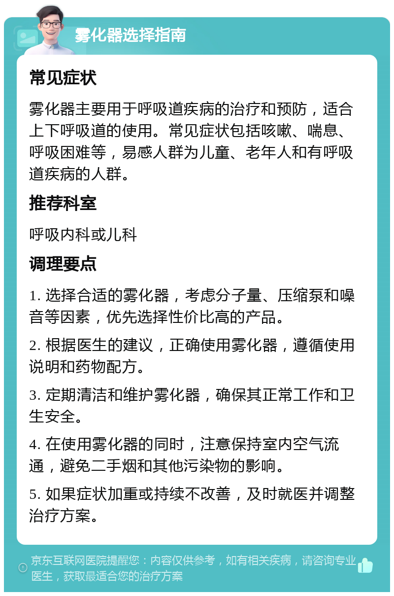 雾化器选择指南 常见症状 雾化器主要用于呼吸道疾病的治疗和预防，适合上下呼吸道的使用。常见症状包括咳嗽、喘息、呼吸困难等，易感人群为儿童、老年人和有呼吸道疾病的人群。 推荐科室 呼吸内科或儿科 调理要点 1. 选择合适的雾化器，考虑分子量、压缩泵和噪音等因素，优先选择性价比高的产品。 2. 根据医生的建议，正确使用雾化器，遵循使用说明和药物配方。 3. 定期清洁和维护雾化器，确保其正常工作和卫生安全。 4. 在使用雾化器的同时，注意保持室内空气流通，避免二手烟和其他污染物的影响。 5. 如果症状加重或持续不改善，及时就医并调整治疗方案。