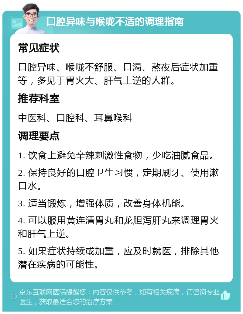 口腔异味与喉咙不适的调理指南 常见症状 口腔异味、喉咙不舒服、口渴、熬夜后症状加重等，多见于胃火大、肝气上逆的人群。 推荐科室 中医科、口腔科、耳鼻喉科 调理要点 1. 饮食上避免辛辣刺激性食物，少吃油腻食品。 2. 保持良好的口腔卫生习惯，定期刷牙、使用漱口水。 3. 适当锻炼，增强体质，改善身体机能。 4. 可以服用黄连清胃丸和龙胆泻肝丸来调理胃火和肝气上逆。 5. 如果症状持续或加重，应及时就医，排除其他潜在疾病的可能性。