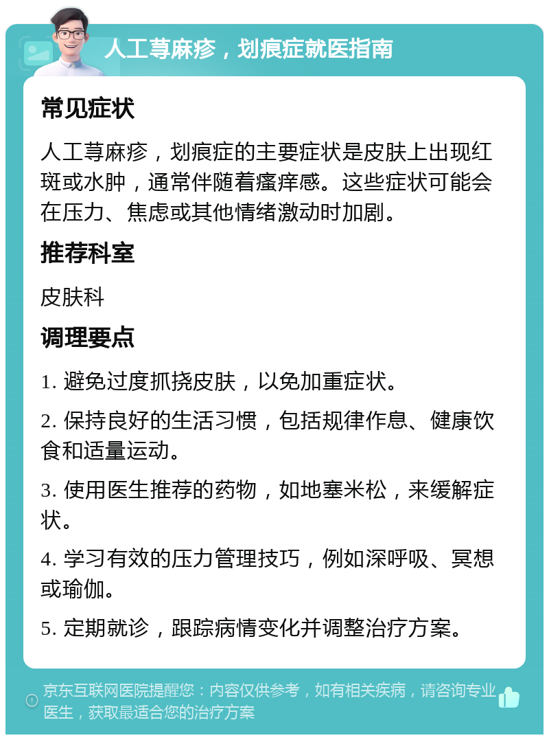 人工荨麻疹，划痕症就医指南 常见症状 人工荨麻疹，划痕症的主要症状是皮肤上出现红斑或水肿，通常伴随着瘙痒感。这些症状可能会在压力、焦虑或其他情绪激动时加剧。 推荐科室 皮肤科 调理要点 1. 避免过度抓挠皮肤，以免加重症状。 2. 保持良好的生活习惯，包括规律作息、健康饮食和适量运动。 3. 使用医生推荐的药物，如地塞米松，来缓解症状。 4. 学习有效的压力管理技巧，例如深呼吸、冥想或瑜伽。 5. 定期就诊，跟踪病情变化并调整治疗方案。