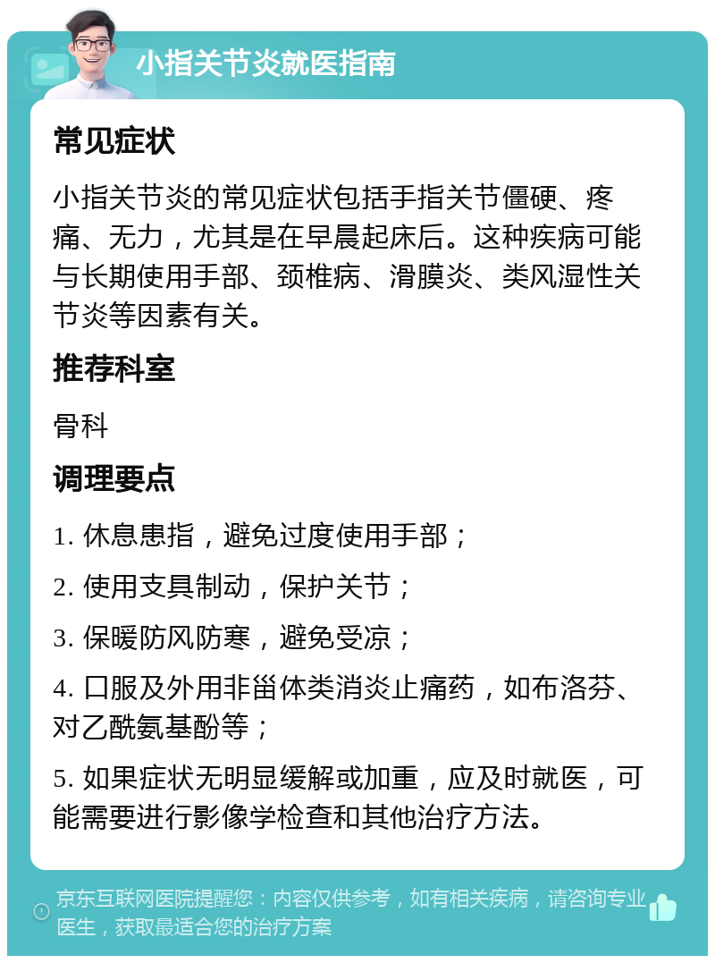 小指关节炎就医指南 常见症状 小指关节炎的常见症状包括手指关节僵硬、疼痛、无力，尤其是在早晨起床后。这种疾病可能与长期使用手部、颈椎病、滑膜炎、类风湿性关节炎等因素有关。 推荐科室 骨科 调理要点 1. 休息患指，避免过度使用手部； 2. 使用支具制动，保护关节； 3. 保暖防风防寒，避免受凉； 4. 口服及外用非甾体类消炎止痛药，如布洛芬、对乙酰氨基酚等； 5. 如果症状无明显缓解或加重，应及时就医，可能需要进行影像学检查和其他治疗方法。