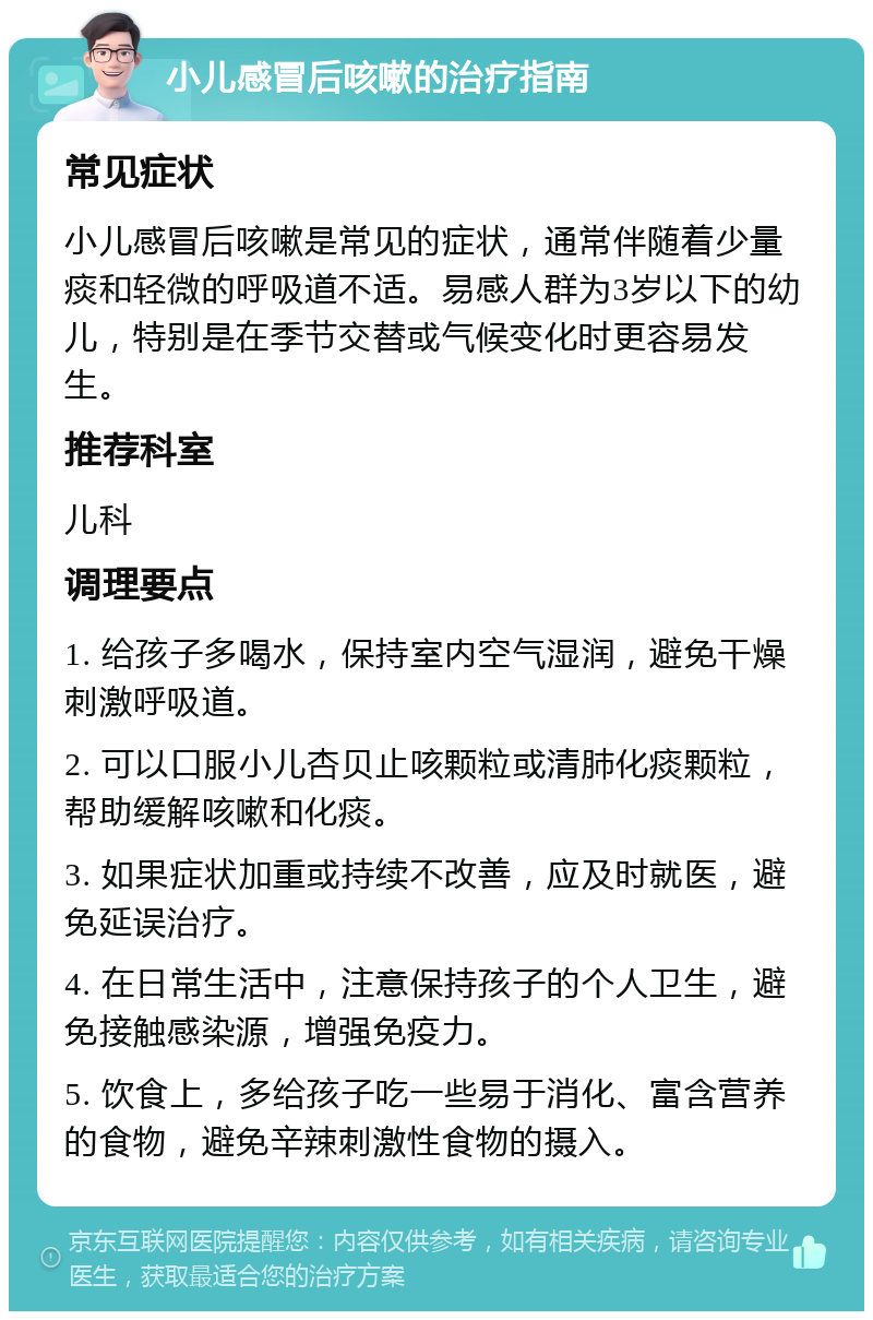 小儿感冒后咳嗽的治疗指南 常见症状 小儿感冒后咳嗽是常见的症状，通常伴随着少量痰和轻微的呼吸道不适。易感人群为3岁以下的幼儿，特别是在季节交替或气候变化时更容易发生。 推荐科室 儿科 调理要点 1. 给孩子多喝水，保持室内空气湿润，避免干燥刺激呼吸道。 2. 可以口服小儿杏贝止咳颗粒或清肺化痰颗粒，帮助缓解咳嗽和化痰。 3. 如果症状加重或持续不改善，应及时就医，避免延误治疗。 4. 在日常生活中，注意保持孩子的个人卫生，避免接触感染源，增强免疫力。 5. 饮食上，多给孩子吃一些易于消化、富含营养的食物，避免辛辣刺激性食物的摄入。