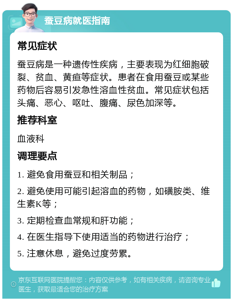 蚕豆病就医指南 常见症状 蚕豆病是一种遗传性疾病，主要表现为红细胞破裂、贫血、黄疸等症状。患者在食用蚕豆或某些药物后容易引发急性溶血性贫血。常见症状包括头痛、恶心、呕吐、腹痛、尿色加深等。 推荐科室 血液科 调理要点 1. 避免食用蚕豆和相关制品； 2. 避免使用可能引起溶血的药物，如磺胺类、维生素K等； 3. 定期检查血常规和肝功能； 4. 在医生指导下使用适当的药物进行治疗； 5. 注意休息，避免过度劳累。