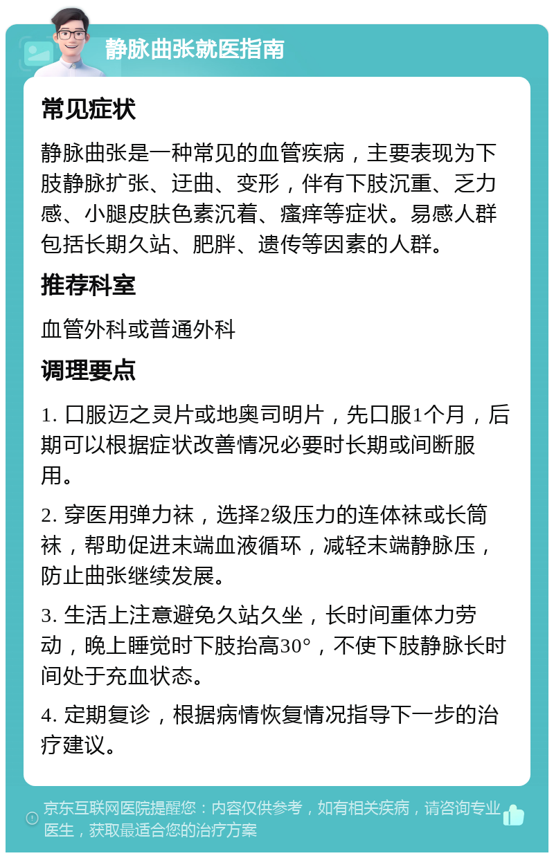 静脉曲张就医指南 常见症状 静脉曲张是一种常见的血管疾病，主要表现为下肢静脉扩张、迂曲、变形，伴有下肢沉重、乏力感、小腿皮肤色素沉着、瘙痒等症状。易感人群包括长期久站、肥胖、遗传等因素的人群。 推荐科室 血管外科或普通外科 调理要点 1. 口服迈之灵片或地奥司明片，先口服1个月，后期可以根据症状改善情况必要时长期或间断服用。 2. 穿医用弹力袜，选择2级压力的连体袜或长筒袜，帮助促进末端血液循环，减轻末端静脉压，防止曲张继续发展。 3. 生活上注意避免久站久坐，长时间重体力劳动，晚上睡觉时下肢抬高30°，不使下肢静脉长时间处于充血状态。 4. 定期复诊，根据病情恢复情况指导下一步的治疗建议。