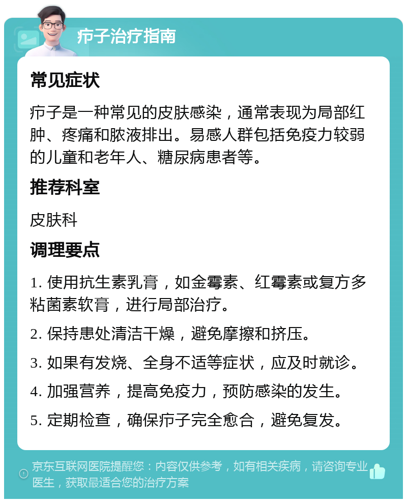 疖子治疗指南 常见症状 疖子是一种常见的皮肤感染，通常表现为局部红肿、疼痛和脓液排出。易感人群包括免疫力较弱的儿童和老年人、糖尿病患者等。 推荐科室 皮肤科 调理要点 1. 使用抗生素乳膏，如金霉素、红霉素或复方多粘菌素软膏，进行局部治疗。 2. 保持患处清洁干燥，避免摩擦和挤压。 3. 如果有发烧、全身不适等症状，应及时就诊。 4. 加强营养，提高免疫力，预防感染的发生。 5. 定期检查，确保疖子完全愈合，避免复发。