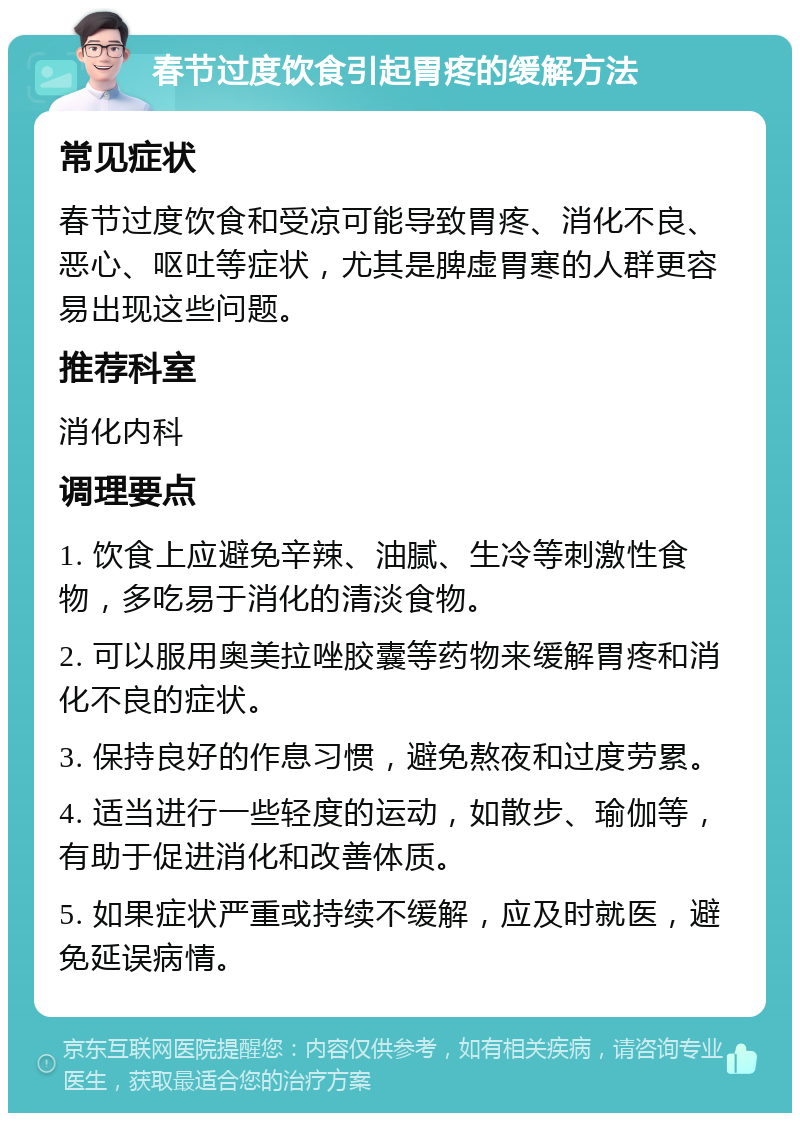 春节过度饮食引起胃疼的缓解方法 常见症状 春节过度饮食和受凉可能导致胃疼、消化不良、恶心、呕吐等症状，尤其是脾虚胃寒的人群更容易出现这些问题。 推荐科室 消化内科 调理要点 1. 饮食上应避免辛辣、油腻、生冷等刺激性食物，多吃易于消化的清淡食物。 2. 可以服用奥美拉唑胶囊等药物来缓解胃疼和消化不良的症状。 3. 保持良好的作息习惯，避免熬夜和过度劳累。 4. 适当进行一些轻度的运动，如散步、瑜伽等，有助于促进消化和改善体质。 5. 如果症状严重或持续不缓解，应及时就医，避免延误病情。