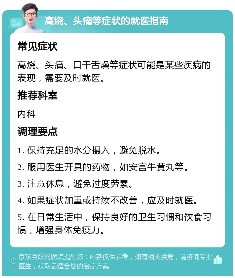 高烧、头痛等症状的就医指南 常见症状 高烧、头痛、口干舌燥等症状可能是某些疾病的表现，需要及时就医。 推荐科室 内科 调理要点 1. 保持充足的水分摄入，避免脱水。 2. 服用医生开具的药物，如安宫牛黄丸等。 3. 注意休息，避免过度劳累。 4. 如果症状加重或持续不改善，应及时就医。 5. 在日常生活中，保持良好的卫生习惯和饮食习惯，增强身体免疫力。