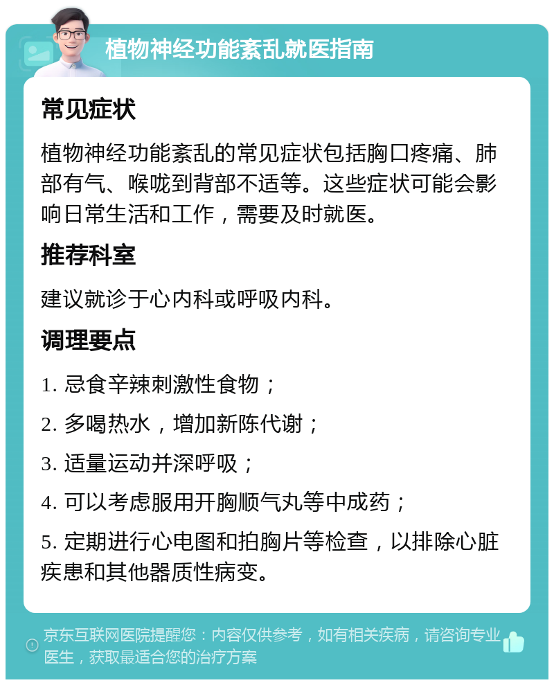 植物神经功能紊乱就医指南 常见症状 植物神经功能紊乱的常见症状包括胸口疼痛、肺部有气、喉咙到背部不适等。这些症状可能会影响日常生活和工作，需要及时就医。 推荐科室 建议就诊于心内科或呼吸内科。 调理要点 1. 忌食辛辣刺激性食物； 2. 多喝热水，增加新陈代谢； 3. 适量运动并深呼吸； 4. 可以考虑服用开胸顺气丸等中成药； 5. 定期进行心电图和拍胸片等检查，以排除心脏疾患和其他器质性病变。